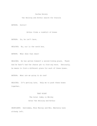 Carfax Estate

              Van Helsing and Arthur search for Dracula



ARTHUR:     Doctor!



                      Arthur finds a roomfull of boxes



ARTHUR:     So, he isn't here.



HELSING:     No, nor is the tenth box.



ARTHUR:     What does that mean?



HELSING:     He has gotten himself a second hiding place.     Thank

God he hasn't had the chance yet to find any more.        Obviously,

he means to find a different place for each of these boxes.



ARTHUR:     What are we going to do now?



HELSING:     It's getting late.     Help me to push these boxes

together.



                                 THAT NIGHT

                        The hotel lobby in Whitby

                       Enter Van Helsing and Arthur



DESKCLERK:     Gentlemen, Miss Murray and Mrs. Westenra have

already left.
 