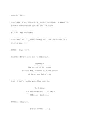 HELSING:     Left?



DESKCLERK:     A very unfortunate incident occurred.     It seems that

a madman somehow broke into the inn last night.



HELSING:     Was he caught?



DESKCLERK:     No, sir, unfortunately not.    The ladies left this

note for you, sir.



ARTHUR:     What is it?



HELSING:     They've gone back to Hillingham.



                                MEANWHILE

                        The Parlour at Hillingham

               Mina and Mrs. Westenra await the return

                        of Arthur and Van Helsing



MINA:     I can't imagine where they could be.



                               The Kitchen

                     Maid and manservant sit at table

                          Offstage:   Loud noise



BURGESS:     Stay here.



                          Servant enters hallway
 