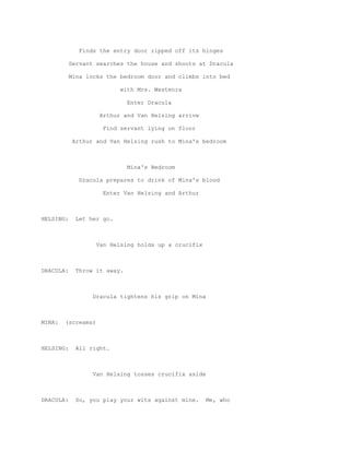 Finds the entry door ripped off its hinges

           Servant searches the house and shoots at Dracula

           Mina locks the bedroom door and climbs into bed

                           with Mrs. Westenra

                              Enter Dracula

                    Arthur and Van Helsing arrive

                     Find servant lying on floor

            Arthur and Van Helsing rush to Mina's bedroom



                              Mina's Bedroom

              Dracula prepares to drink of Mina's blood

                     Enter Van Helsing and Arthur



HELSING:     Let her go.



                    Van Helsing holds up a crucifix



DRACULA:     Throw it away.



                  Dracula tightens his grip on Mina



MINA:   (screams)



HELSING:     All right.



                  Van Helsing tosses crucifix aside



DRACULA:     So, you play your wits against mine.     Me, who
 