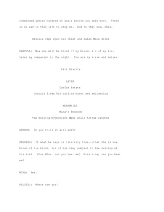 commanded armies hundred of years before you were born.          There

is no way in this life to stop me.         And to that end, this.



           Dracula rips open his chest and makes Mina drink



DRACULA:     Now she will be blood of my blood, kin of my kin,

later my companion in the night.        You are my slave and helper.



                                Exit Dracula



                                   LATER

                               Carfax Estate

            Dracula finds his coffins burnt and smoldering



                                 MEANWHILE

                               Mina's Bedroom

           Van Helsing hypnotizes Mina while Arthur watches



ARTHUR:     Do you think it will work?



HELSING:     If what he says is literally true...that she is now

blood of his blood, kin of his kin, subject to the calling of

his mind.        Miss Mina, can you hear me?    Miss Mina, can you hear

me?



MINA:     Yes.



HELSING:     Where are you?
 