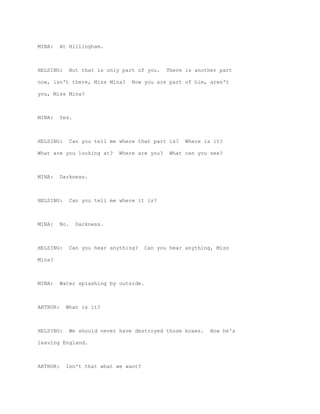 MINA:     At Hillingham.



HELSING:        But that is only part of you.    There is another part

now, isn't there, Miss Mina?        Now you are part of him, aren't

you, Miss Mina?



MINA:     Yes.



HELSING:        Can you tell me where that part is?    Where is it?

What are you looking at?        Where are you?    What can you see?



MINA:     Darkness.



HELSING:        Can you tell me where it is?



MINA:     No.     Darkness.



HELSING:        Can you hear anything?   Can you hear anything, Miss

Mina?



MINA:     Water splashing by outside.



ARTHUR:     What is it?



HELSING:        We should never have destroyed those boxes.    Now he's

leaving England.



ARTHUR:     Isn't that what we want?
 