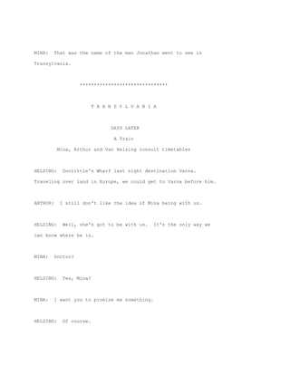 MINA:     That was the name of the man Jonathan went to see in

Transylvania.



                    *******************************



                          T R A N S Y L V A N I A



                                 DAYS LATER

                                  A Train

           Mina, Arthur and Van Helsing consult timetables



HELSING:     Doolittle's Wharf last night destination Varna.

Traveling over land in Europe, we could get to Varna before him.



ARTHUR:     I still don't like the idea of Mina being with us.



HELSING:     Well, she's got to be with us.     It's the only way we

can know where he is.



MINA:     Doctor?



HELSING:     Yes, Mina?



MINA:     I want you to promise me something.



HELSING:     Of course.
 