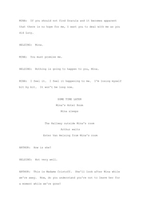 MINA:     If you should not find Dracula and it becomes apparent

that there is no hope for me, I want you to deal with me as you

did Lucy.



HELSING:     Mina.



MINA:     You must promise me.



HELSING:     Nothing is going to happen to you, Mina.



MINA:     I feel it.     I feel it happening to me.     I'm losing myself

bit by bit.     It won't be long now.



                              SOME TIME LATER

                             Mina's Hotel Room

                                Mina sleeps



                      The Hallway outside Mina's room

                                Arthur waits

                     Enter Van Helsing from Mina's room



ARTHUR:     How is she?



HELSING:     Not very well.



ARTHUR:     This is Madame Cristoff.     She'll look after Mina while

we're away.     Now, do you understand you're not to leave her for

a moment while we're gone?
 
