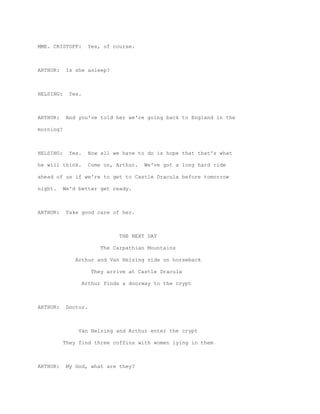 MME. CRISTOFF:        Yes, of course.



ARTHUR:     Is she asleep?



HELSING:     Yes.



ARTHUR:     And you've told her we're going back to England in the

morning?



HELSING:     Yes.     Now all we have to do is hope that that's what

he will think.        Come on, Arthur.   We've got a long hard ride

ahead of us if we're to get to Castle Dracula before tomorrow

night.     We'd better get ready.



ARTHUR:     Take good care of her.



                                THE NEXT DAY

                          The Carpathian Mountains

               Arthur and Van Helsing ride on horseback

                       They arrive at Castle Dracula

                    Arthur finds a doorway to the crypt



ARTHUR:     Doctor.



                Van Helsing and Arthur enter the crypt

           They find three coffins with women lying in them



ARTHUR:     My God, what are they?
 