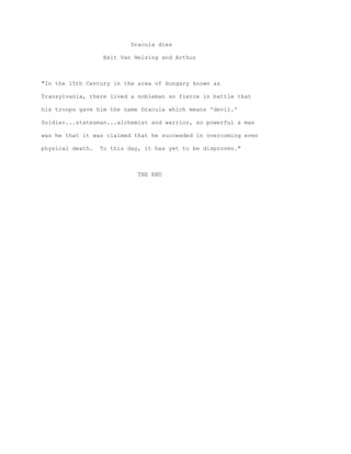 Dracula dies

                  Exit Van Helsing and Arthur



"In the 15th Century in the area of Hungary known as

Transylvania, there lived a nobleman so fierce in battle that

his troops gave him the name Dracula which means 'devil.'

Soldier...statesman...alchemist and warrior, so powerful a man

was he that it was claimed that he succeeded in overcoming even

physical death.   To this day, it has yet to be disproven."



                             THE END
 
