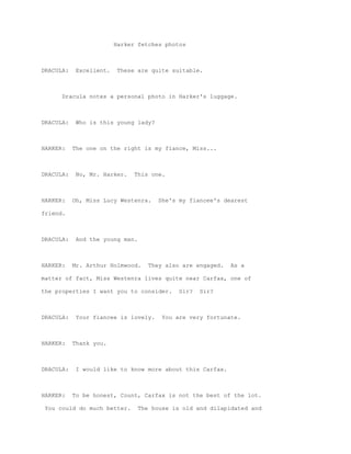 Harker fetches photos



DRACULA:    Excellent.   These are quite suitable.



      Dracula notes a personal photo in Harker's luggage.



DRACULA:    Who is this young lady?



HARKER:    The one on the right is my fiance, Miss...



DRACULA:    No, Mr. Harker.   This one.



HARKER:    Oh, Miss Lucy Westenra.     She's my fiancee's dearest

friend.



DRACULA:    And the young man.



HARKER:    Mr. Arthur Holmwood.     They also are engaged.   As a

matter of fact, Miss Westenra lives quite near Carfax, one of

the properties I want you to consider.       Sir?   Sir?



DRACULA:    Your fiancee is lovely.     You are very fortunate.



HARKER:    Thank you.



DRACULA:    I would like to know more about this Carfax.



HARKER:    To be honest, Count, Carfax is not the best of the lot.

 You could do much better.       The house is old and dilapidated and
 
