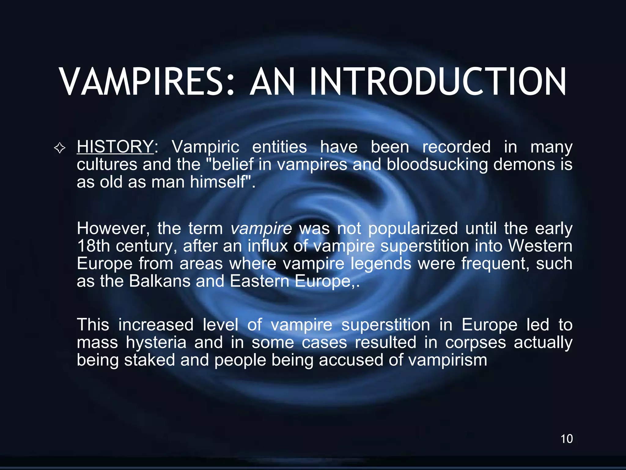 VAMPIRES: AN INTRODUCTION HISTORY : Vampiric entities have been recorded in many cultures and the &quot;belief in vampires and bloodsucking demons is as old as man himself&quot;.  However, the term  vampire  was not popularized until the early 18th century, after an influx of vampire superstition into Western Europe from areas where vampire legends were frequent, such as the Balkans and Eastern Europe,.  This increased level of vampire superstition in Europe led to mass hysteria and in some cases resulted in corpses actually being staked and people being accused of vampirism 