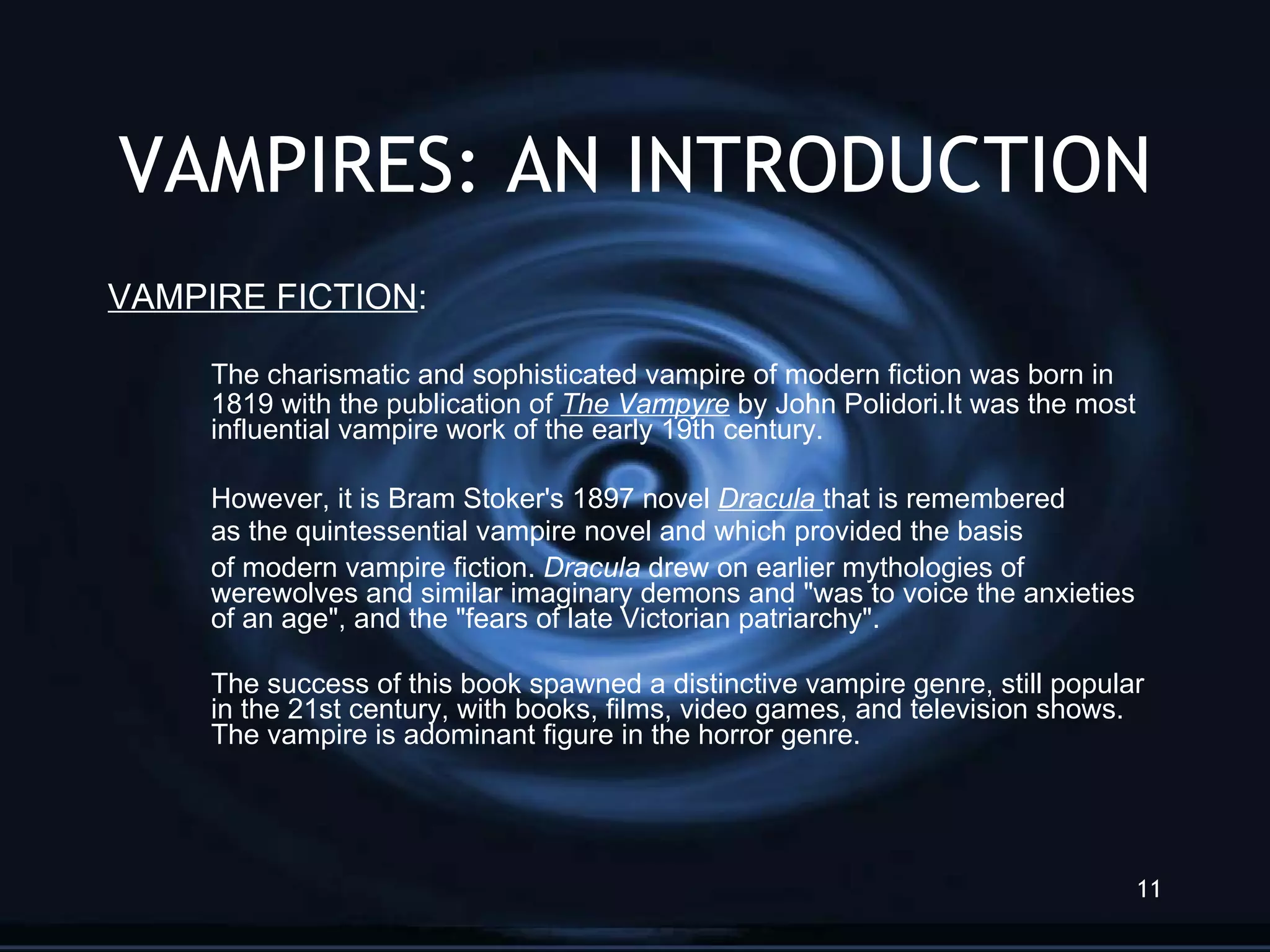 VAMPIRES: AN INTRODUCTION VAMPIRE FICTION :  The charismatic and sophisticated vampire of modern fiction was born in 1819 with the publication of  The Vampyre  by John Polidori.It was the most influential vampire work of the early 19th century.  However, it is Bram Stoker's 1897 novel  Dracula   that is remembered  as the quintessential vampire novel and which provided the basis  of modern vampire fiction.  Dracula  drew on earlier mythologies of werewolves and similar imaginary demons and &quot;was to voice the anxieties of an age&quot;, and the &quot;fears of late Victorian patriarchy&quot;.  The success of this book spawned a distinctive vampire genre, still popular in the 21st century, with books, films, video games, and television shows. The vampire is adominant figure in the horror genre. 