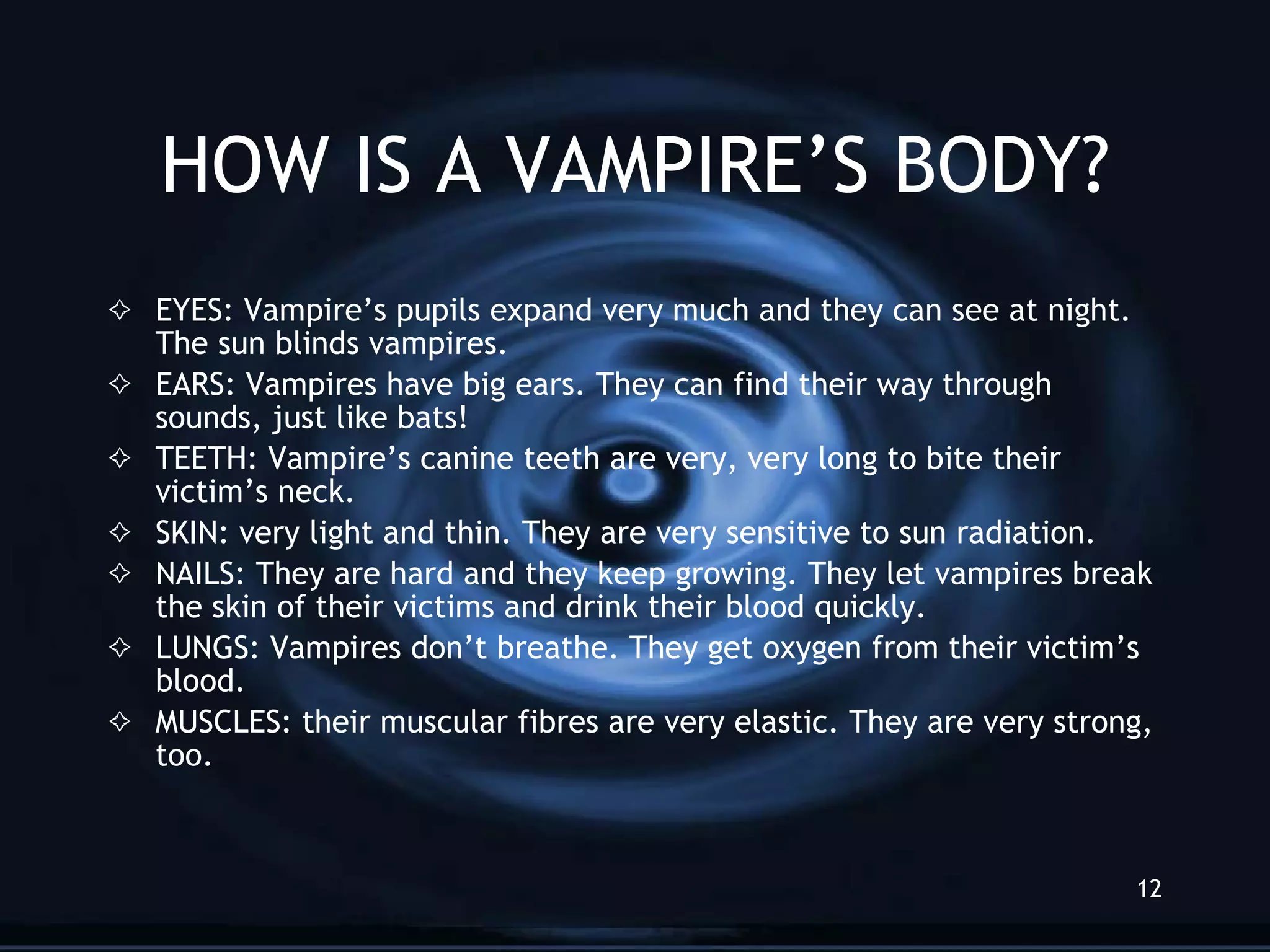 HOW IS A VAMPIRE’S BODY? EYES: Vampire’s pupils expand very much and they can see at night. The sun blinds vampires.  EARS: Vampires have big ears. They can find their way through sounds, just like bats!  TEETH: Vampire’s canine teeth are very, very long to bite their victim’s neck. SKIN: very light and thin. They are very sensitive to sun radiation.  NAILS: They are hard and they keep growing. They let vampires break the skin of their victims and drink their blood quickly. LUNGS: Vampires don’t breathe. They get oxygen from their victim’s blood.  MUSCLES: their muscular fibres are very elastic. They are very strong, too.  