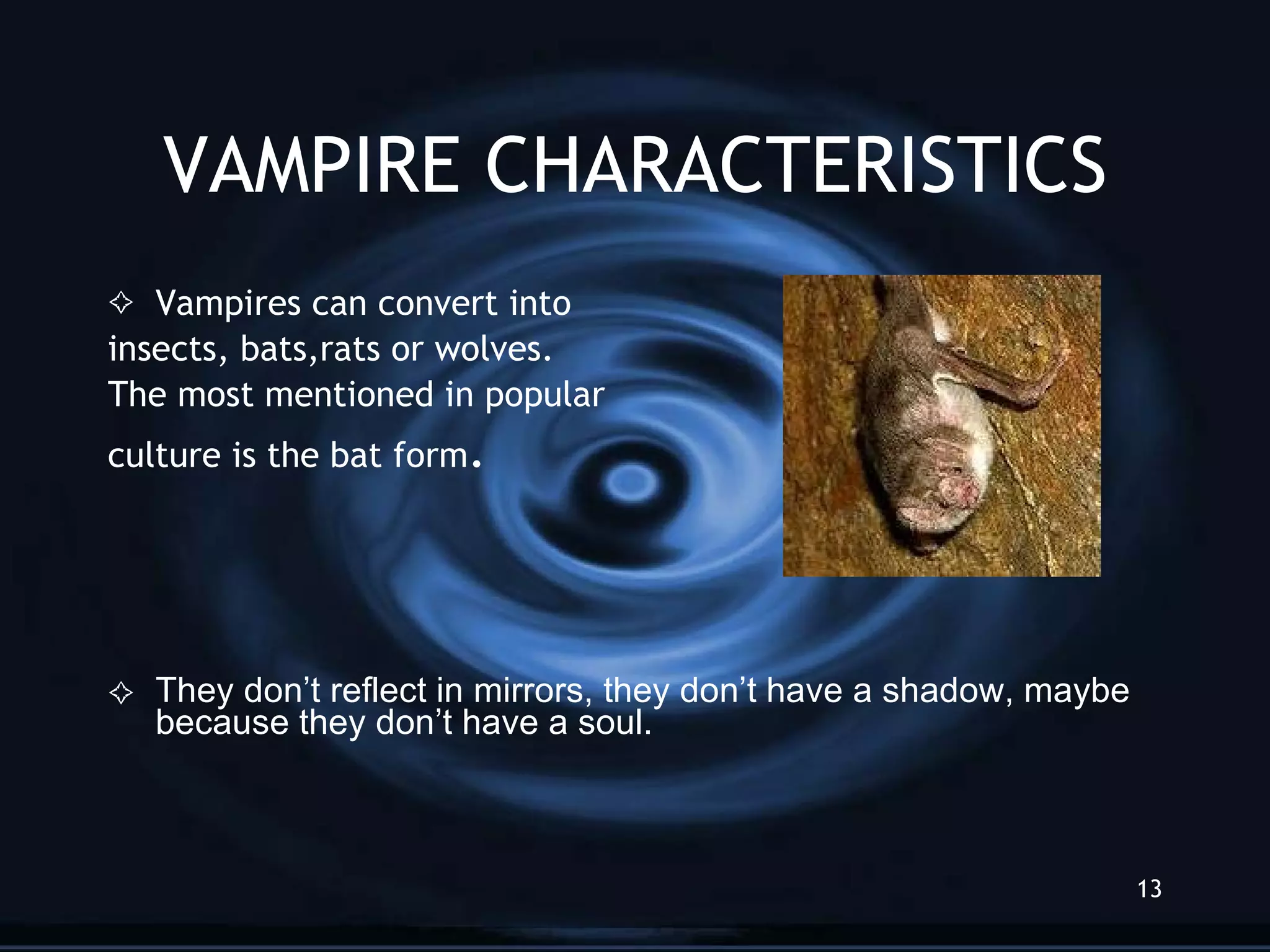 VAMPIRE CHARACTERISTICS Vampires can convert into  insects, bats,rats or wolves.  The most mentioned in popular culture is the bat form . They don’t reflect in mirrors, they don’t have a shadow, maybe because they don’t have a soul.  