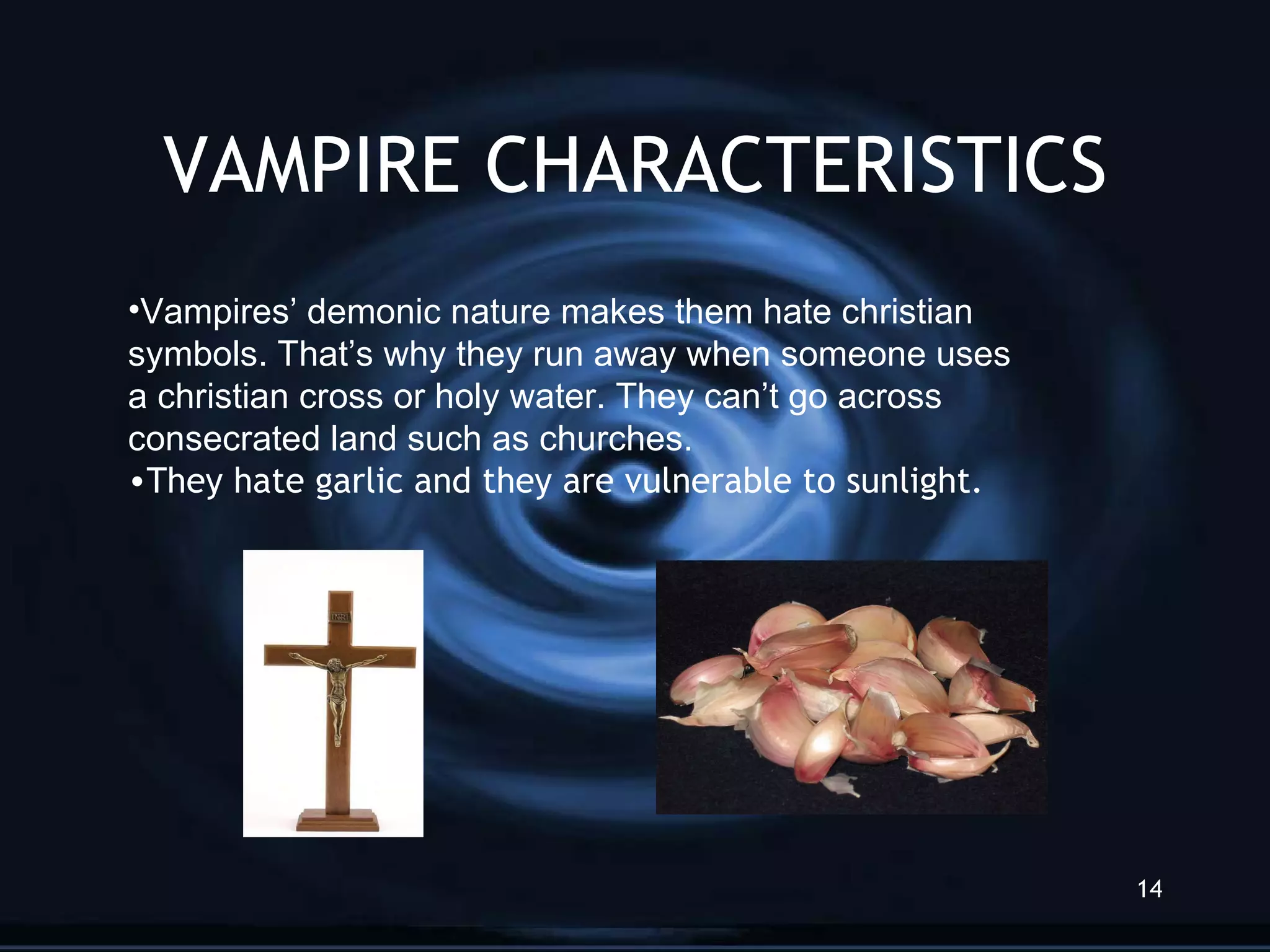 VAMPIRE CHARACTERISTICS Vampires’ demonic nature makes them hate christian  symbols. That’s why they run away when someone uses a christian cross or holy water. They can’t go across  consecrated land such as churches.  They hate garlic and they are vulnerable to sunlight. 