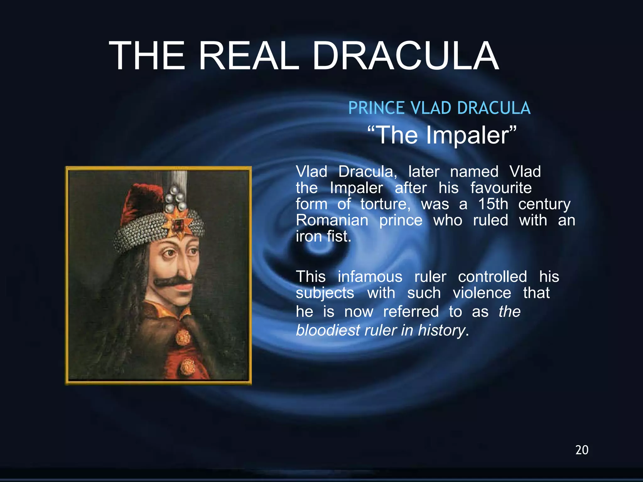 PRINCE VLAD DRACULA  “ The Impaler” Vlad Dracula, later named Vlad  the Impaler after his favourite  form of torture, was a 15th century  Romanian prince who ruled with an  iron fist. This infamous ruler controlled his  subjects  with such violence that  he is now referred to as  the  bloodiest ruler in history . THE REAL DRACULA 