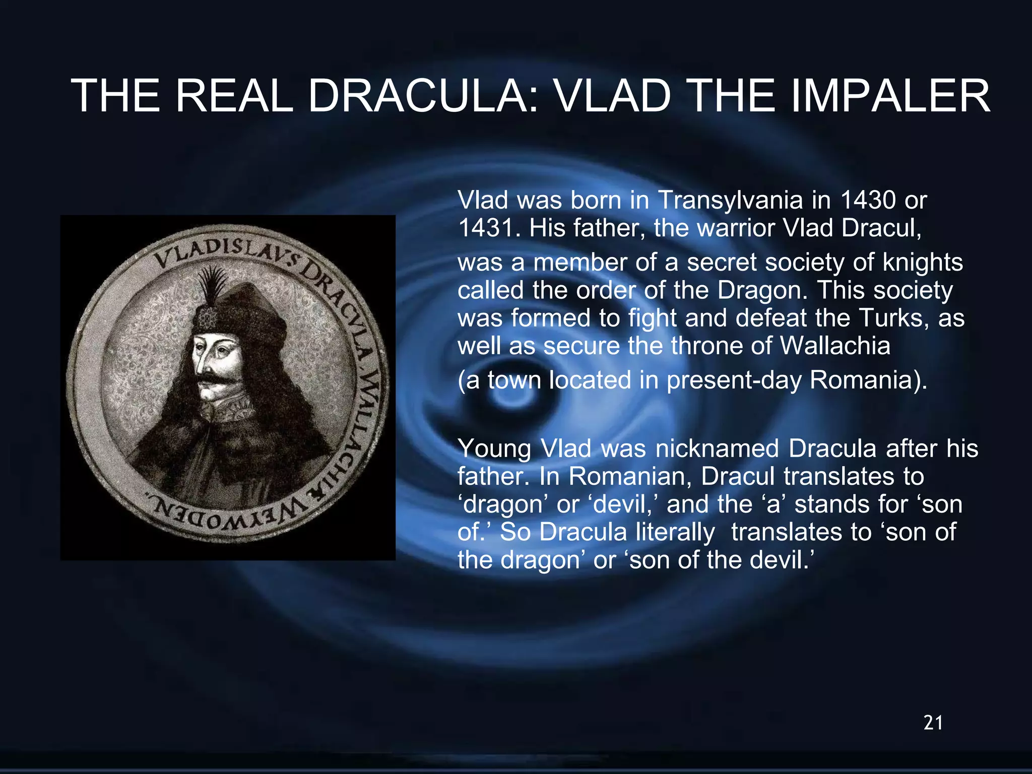 Vlad was born in Transylvania in 1430 or  1431. His father, the warrior Vlad Dracul, was a member of a secret society of knights  called the order of the Dragon. This society  was formed to fight and defeat the Turks, as  well as secure the throne of Wallachia  (a town located in present-day Romania). Young Vlad was nicknamed Dracula after his  father. In Romanian, Dracul translates to  ‘dragon’ or ‘devil,’ and the ‘a’ stands for ‘son  of.’ So Dracula literally  translates to ‘son of  the dragon’ or ‘son of the devil.’  THE REAL DRACULA: VLAD THE IMPALER 