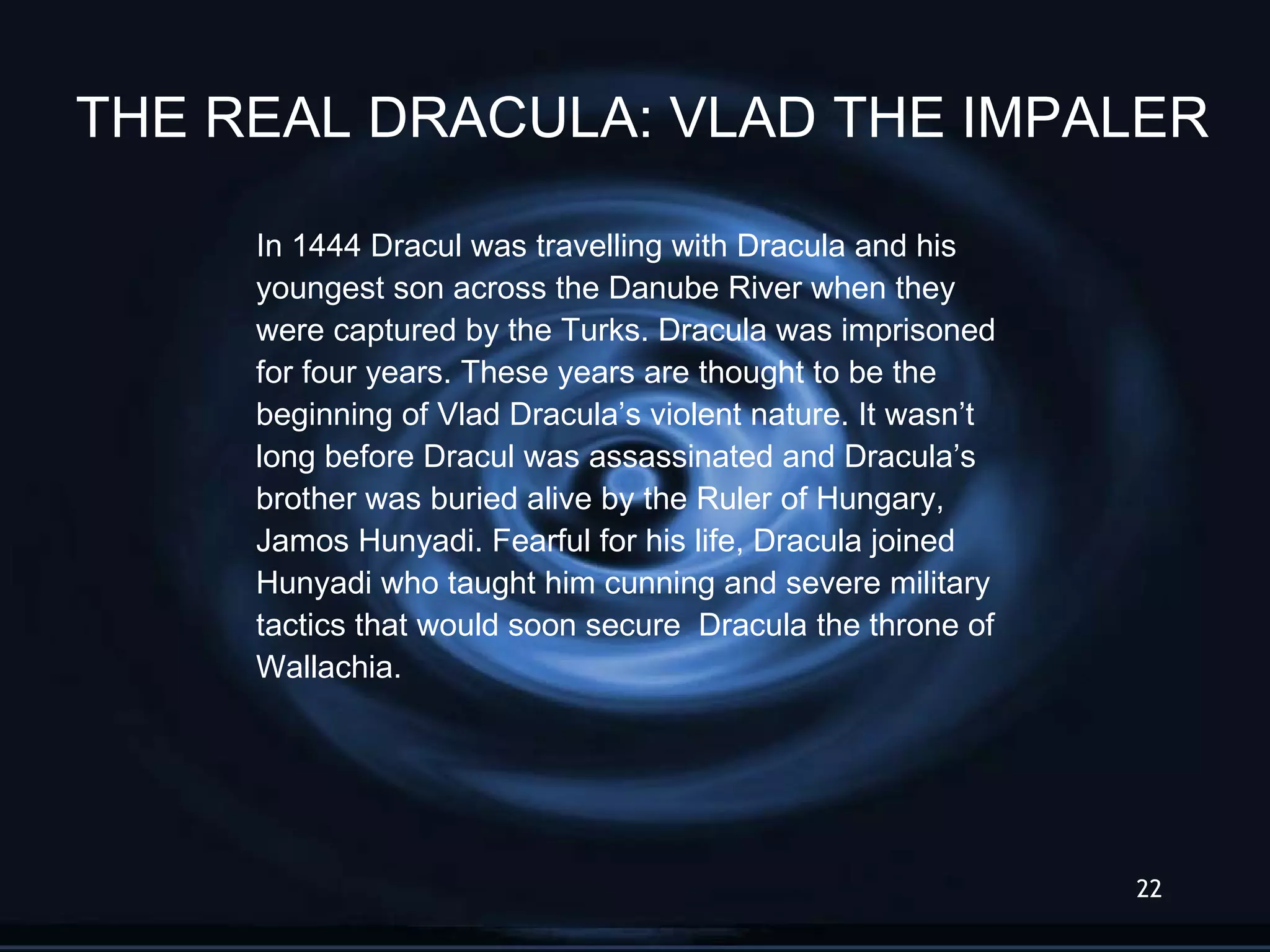 In 1444 Dracul was travelling with Dracula and his  youngest son across the Danube River when they  were captured by the Turks. Dracula was imprisoned for four years. These years are thought to be the  beginning of Vlad Dracula’s violent nature. It wasn’t  long before Dracul was assassinated and Dracula’s  brother was buried alive by the Ruler of Hungary,  Jamos Hunyadi. Fearful for his life, Dracula joined Hunyadi who taught him cunning and severe military  tactics that would soon secure  Dracula the throne of  Wallachia. THE REAL DRACULA: VLAD THE IMPALER 