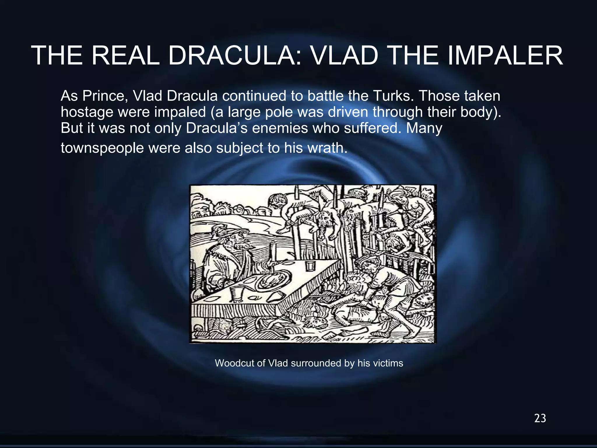 As Prince, Vlad Dracula continued to battle the Turks. Those taken hostage were impaled (a large pole was driven through their body). But it was not only Dracula’s enemies who suffered. Many townspeople were also subject to his wrath.  Woodcut of Vlad surrounded by his victims THE REAL DRACULA: VLAD THE IMPALER 