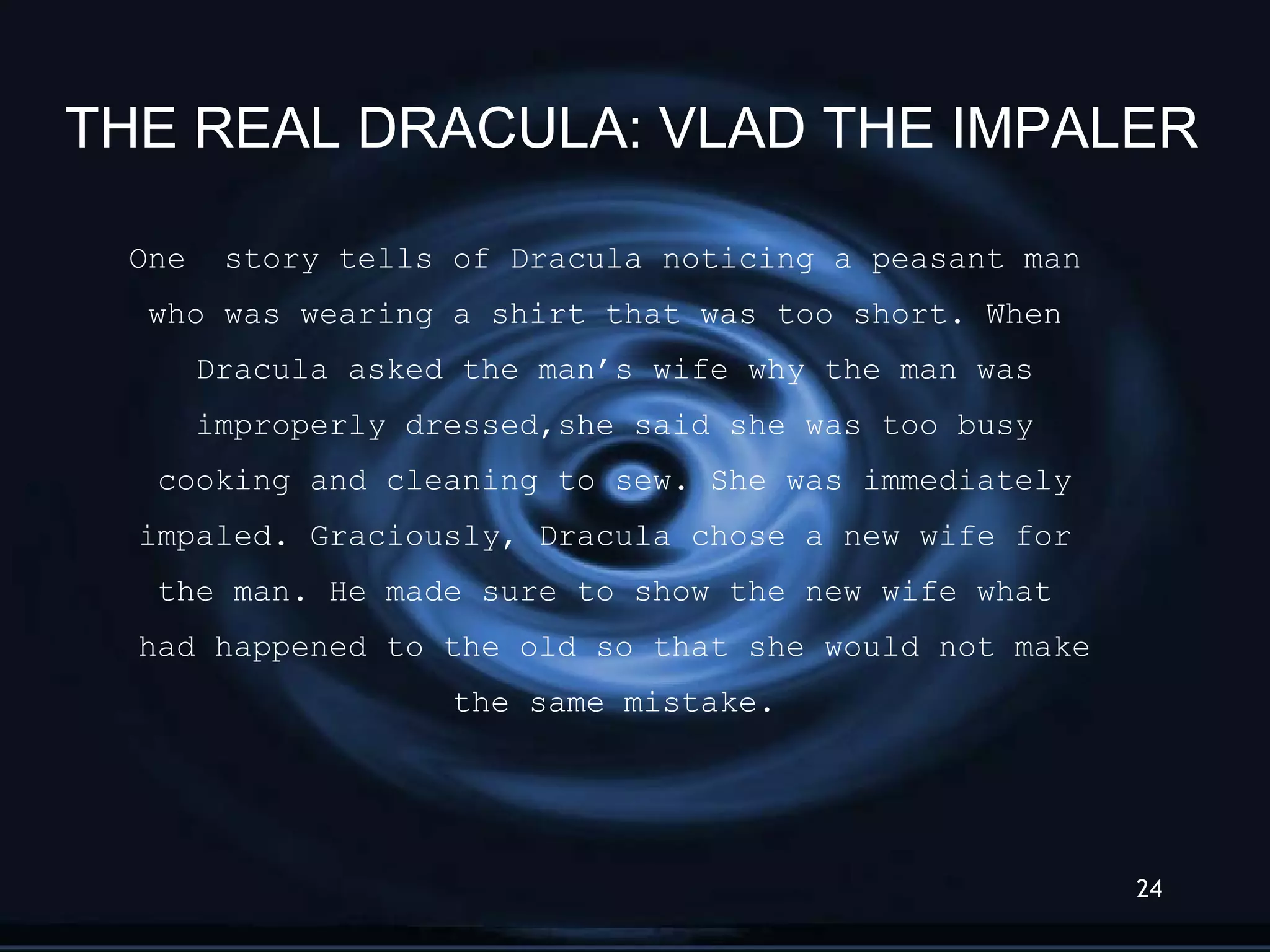 One  story tells of Dracula noticing a peasant man  who was wearing a shirt that was too short. When  Dracula asked the man’s wife why the man was improperly dressed,she said she was too busy cooking and cleaning to sew. She was immediately impaled. Graciously, Dracula chose a new wife for  the man. He made sure to show the new wife what  had happened to the old so that she would not make the same mistake. THE REAL DRACULA: VLAD THE IMPALER 
