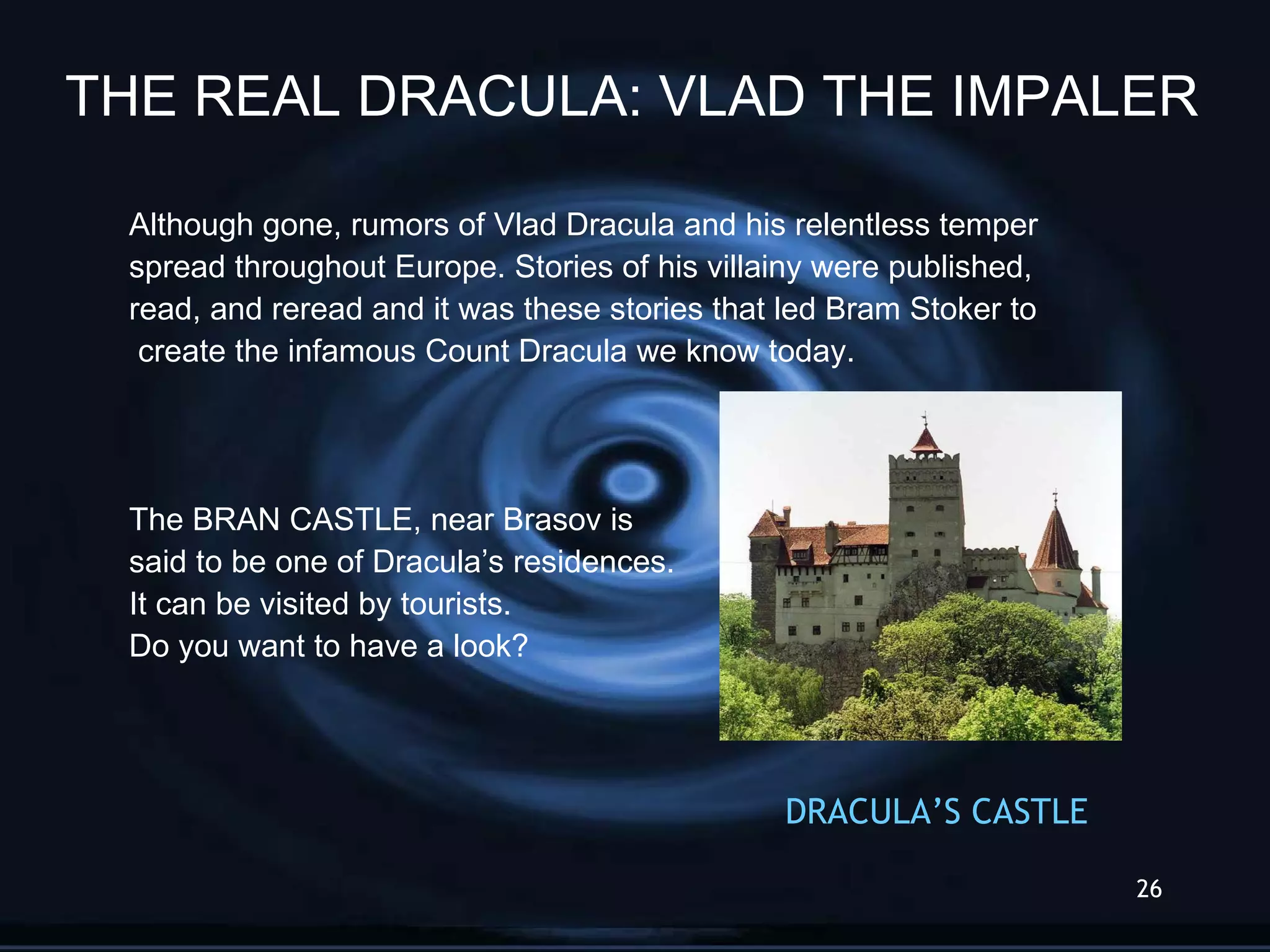 Although gone, rumors of Vlad Dracula and his relentless temper  spread throughout Europe. Stories of his villainy were published,  read, and reread and it was these stories that led Bram Stoker to create the infamous Count Dracula we know today. The BRAN CASTLE, near Brasov is  said to be one of Dracula’s residences.  It can be visited by tourists.  Do you want to have a look? DRACULA’S   CASTLE THE REAL DRACULA: VLAD THE IMPALER 
