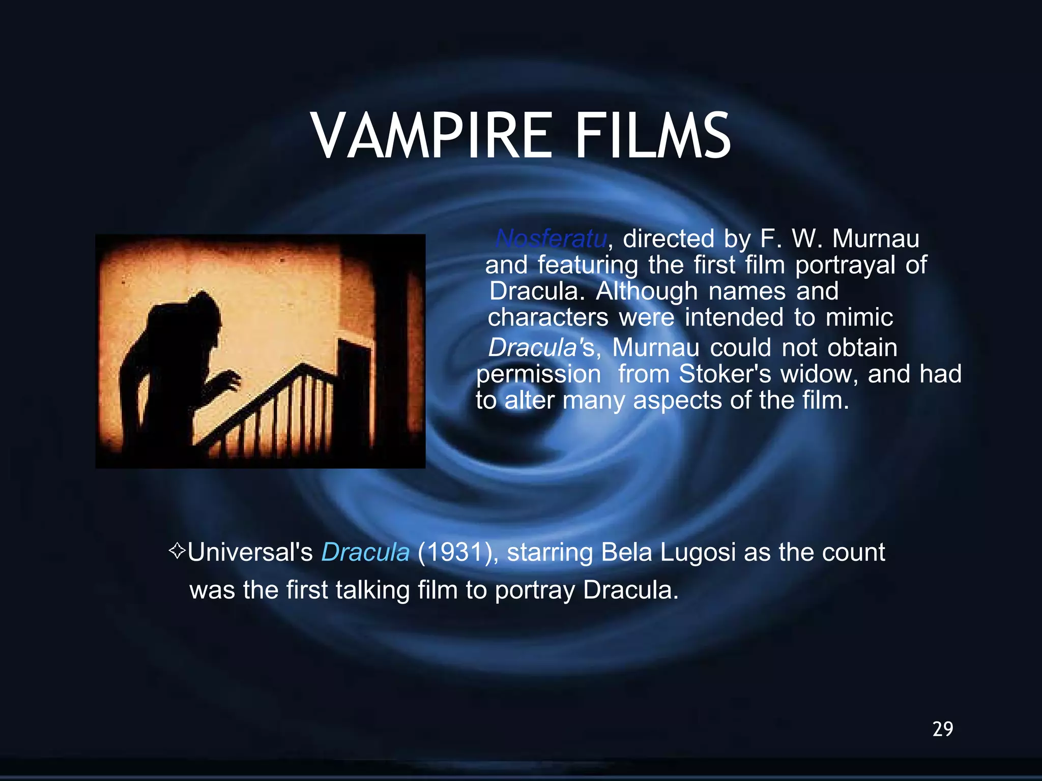 VAMPIRE FILMS   Nosferatu , directed by F. W. Murnau    and featuring the first film portrayal of    Dracula . Al though names and    characters were intended to mimic    Dracula' s, Murnau could not obtain    permission  from Stoker's widow, and had    to alter many aspects of the film.  Universal's  Dracula  (1931), starring Bel a  Lugosi as the count  was the first talking film to portray Dracula. 