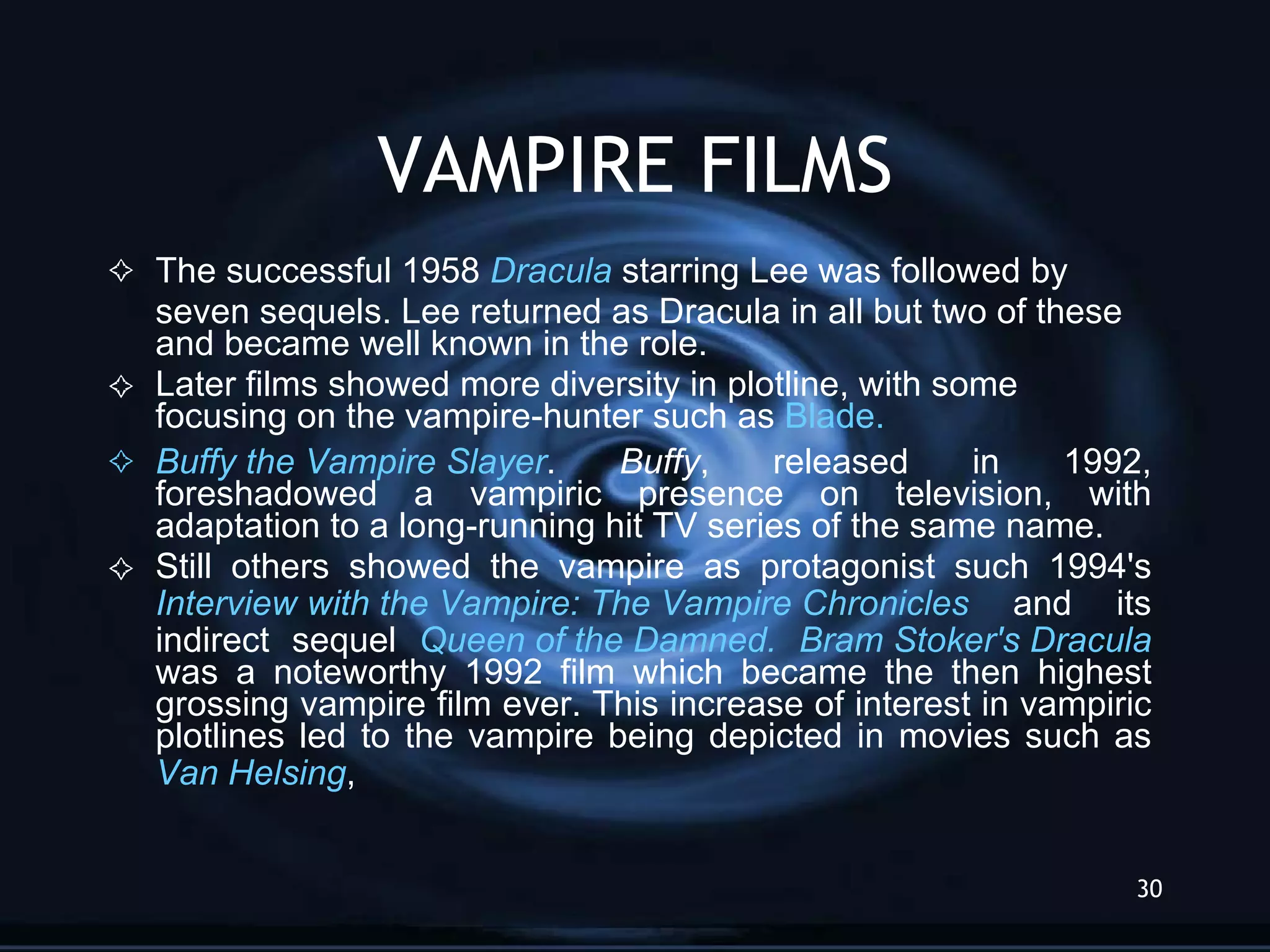 VAMPIRE FILMS The successful 1958  Dracula  starring Lee was followed by seven sequels. Lee returned as Dracula in all but two of these and became well known in the role.  Later films showed more diversity in plotline, with some focusing on the vampire-hunter such as  Blade. Buffy  the Vampire Slayer .  Buffy , released in 1992, foreshadowed a vampiric presence on television, with adaptation to a long-running hit TV series of the same name. Still others showed the vampire as protagonist such 1994's  Interview with  the Vampire : The   Vampire  Chronicles  and its indirect sequel  Queen of  the   Damned.   Bram  Stoker's   Dracula  was a noteworthy 1992 film which became the then highest grossing vampire film ever. This increase of interest in vampiric plotlines led to the vampire being depicted in movies such as  Van  Helsing ,  