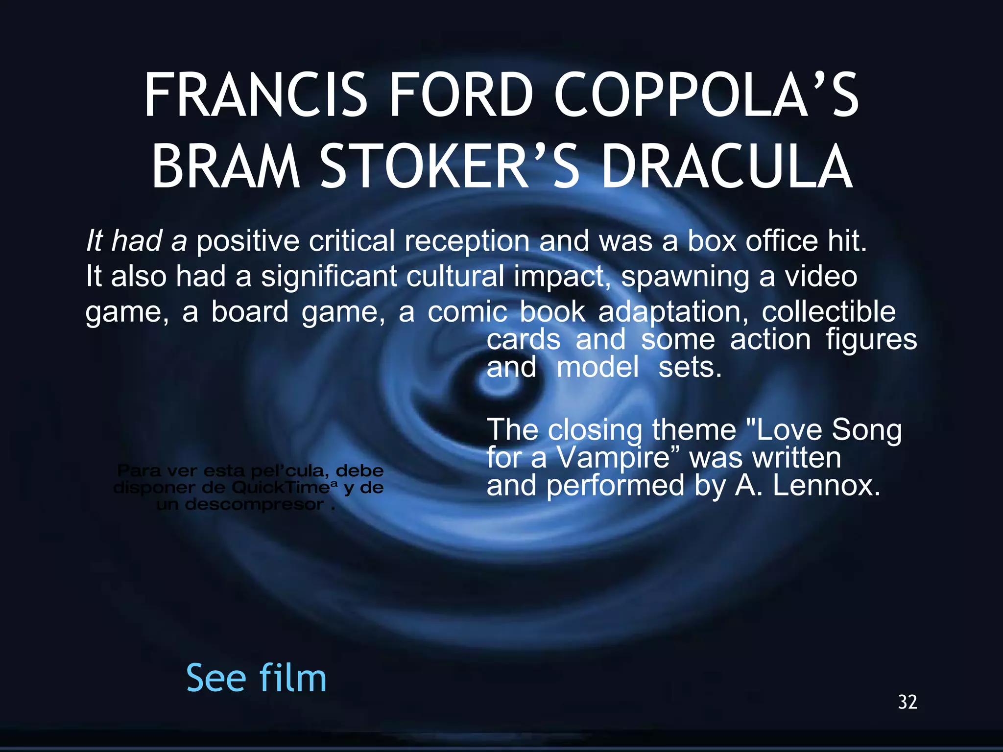 FRANCIS FORD COPPOLA’S BRAM STOKER’S DRACULA It had a  positive critical reception and was a box office hit.  It also had a significant cultural impact, spawning a video game, a board game, a comic book adaptation, collectible  cards and some action figures  and model sets.  The closing theme &quot;Love Song  for a Vampire” was written  and performed by A. Lennox. See   film 