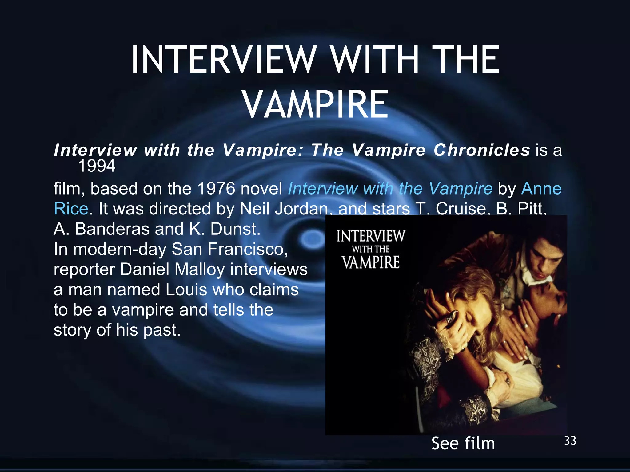 INTERVIEW WITH THE VAMPIRE Interview with the Vampire: The Vampire Chronicles  is a 1994 film, based on the 1976 novel  Interview with the Vampire  by  Anne Rice . It was directed by Neil Jordan, and stars T. Cruise, B. Pitt,  A. Banderas and K. Dunst.  In modern-day San Francisco,  reporter Daniel Malloy interviews  a man named Louis who claims to be a vampire and tells the  story of his past. See film 