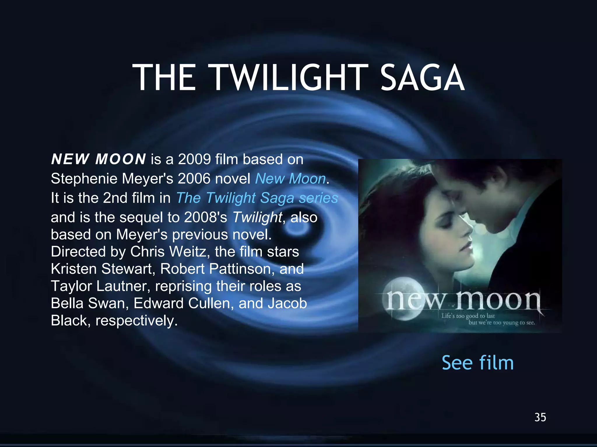 THE TWILIGHT SAGA NEW MOON  is a 2009 film   based on Stephenie Meyer's 2006 novel  New Moon .  It is the 2nd film in  The Twilight  Saga  series   and is the sequel to 2008's  Twilight , also  based on Meyer's previous novel.  Directed by Chris Weitz, the film stars Kristen Stewart, Robert Pattinson, and Taylor Lautner, reprising their roles as Bella Swan, Edward Cullen, and Jacob  Black, respectively.   See   film 