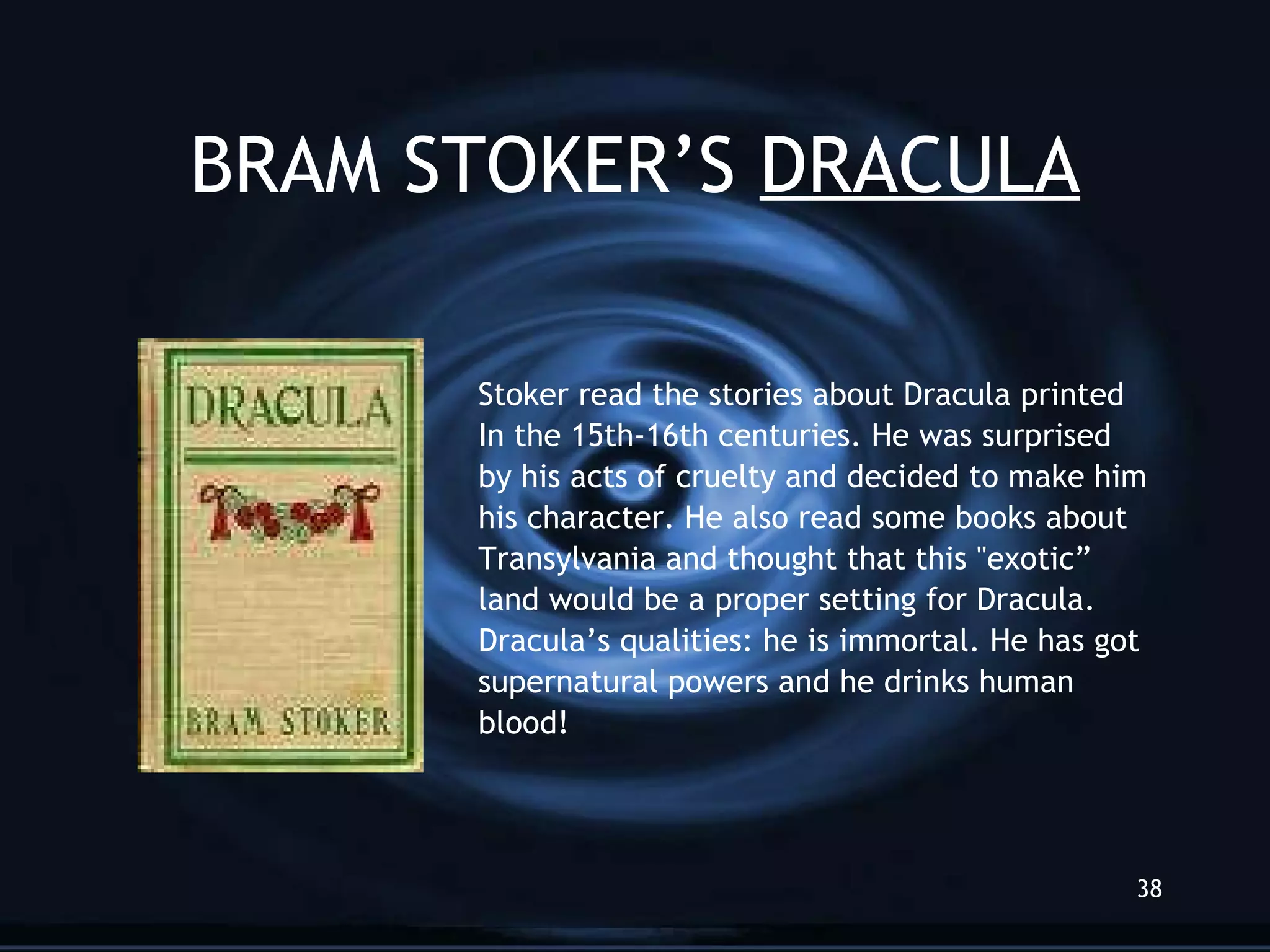 BRAM STOKER’S  DRACULA Stoker read the stories about Dracula printed In the 15th-16th centuries. He was surprised  by his acts of cruelty and decided to make him his character. He also read some books about Transylvania and thought that this &quot;exotic” land would be a proper setting for Dracula.  Dracula’s qualities: he is immortal. He has got supernatural powers and he drinks human blood! 