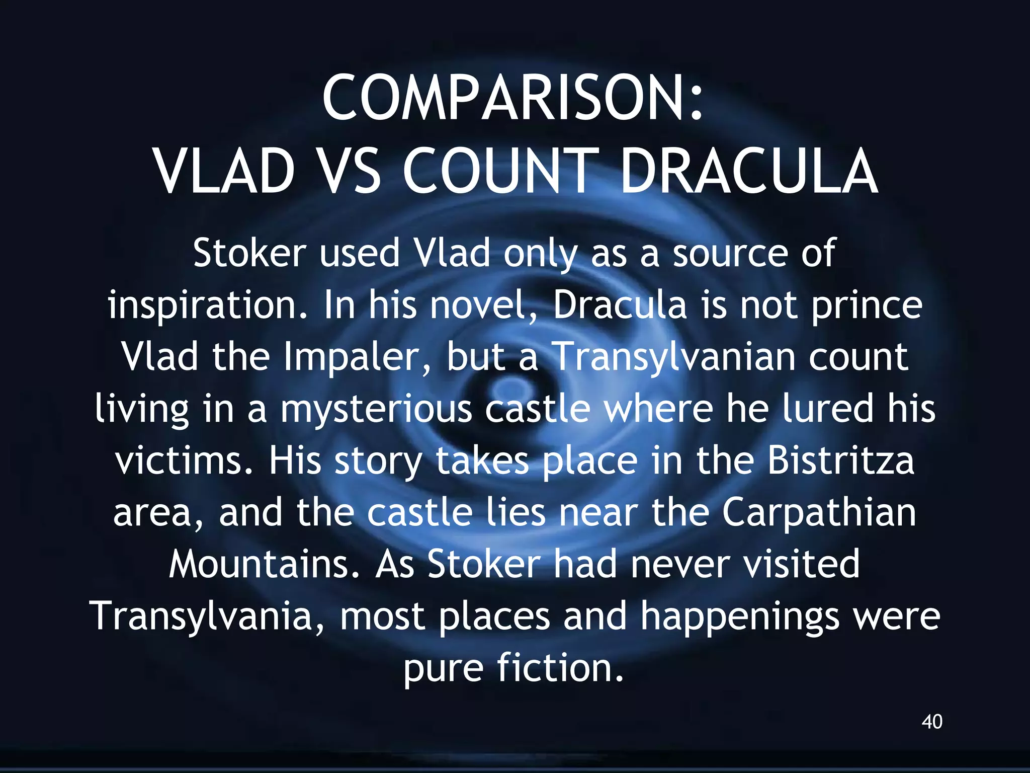 COMPARISON: VLAD VS COUNT DRACULA Stoker used Vlad only as a source of inspiration. In his novel, Dracula is not prince Vlad the Impaler, but a Transylvanian count living in a mysterious castle where he lured his victims. His story takes place in the Bistritza area, and the castle lies near the Carpathian Mountains. As Stoker had never visited Transylvania, most places and happenings were pure fiction. 
