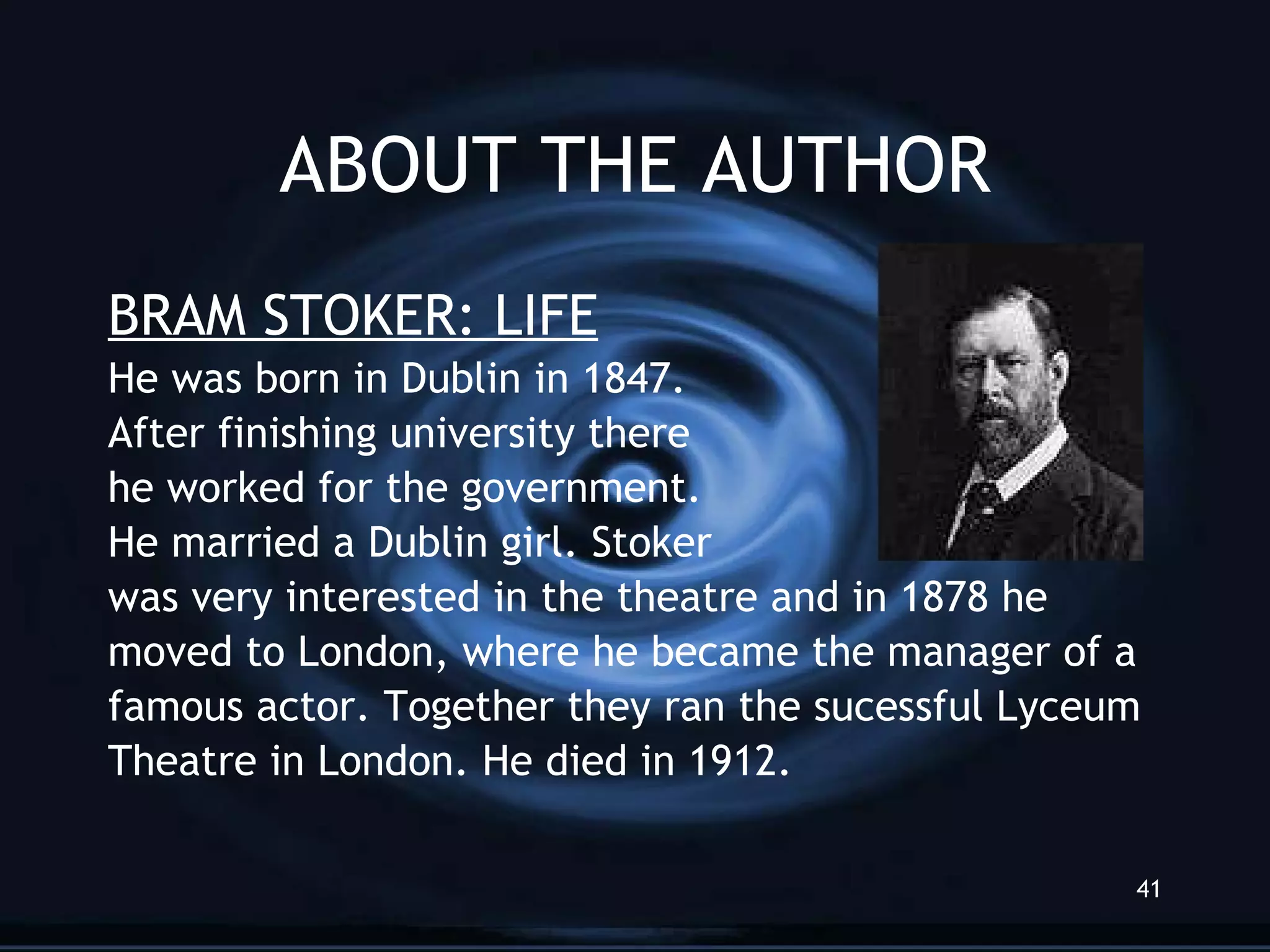 ABOUT THE AUTHOR BRAM STOKER: LIFE He was born in Dublin in 1847.  After finishing university there  he worked for the government.  He married a Dublin girl. Stoker was very interested in the theatre and in 1878 he moved to London, where he became the manager of a famous actor. Together they ran the sucessful Lyceum Theatre in London. He died in 1912. 