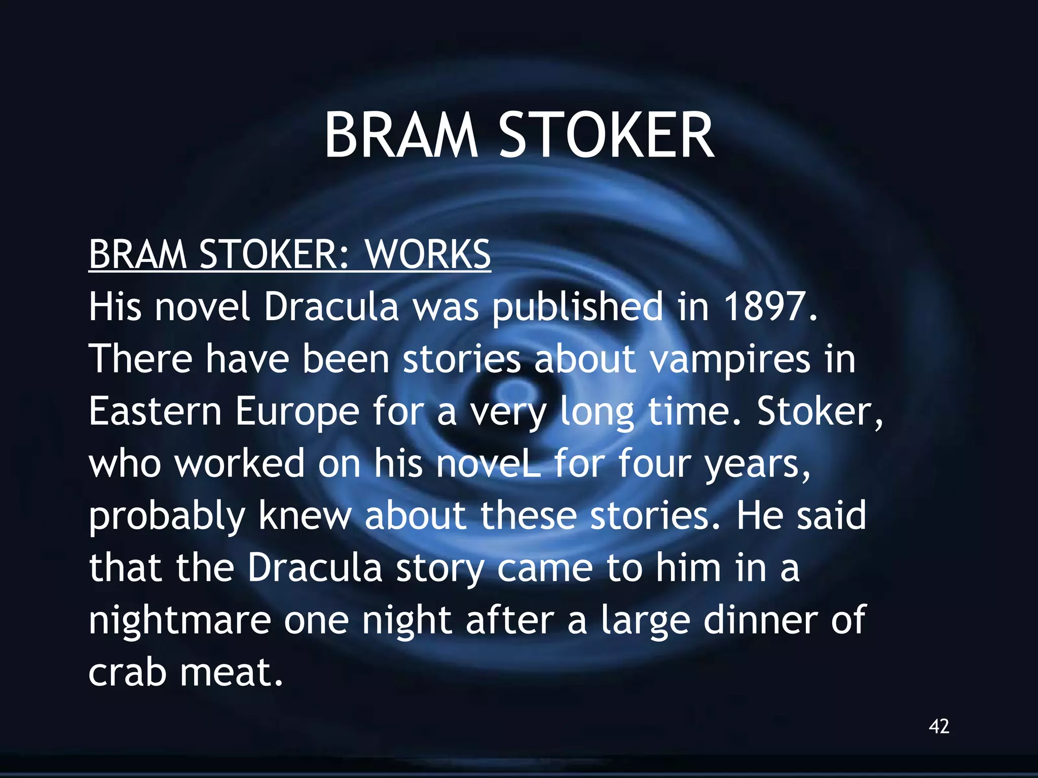 BRAM STOKER BRAM STOKER: WORKS His novel Dracula was published in 1897. There have been stories about vampires in  Eastern Europe for a very long time. Stoker, who worked on his noveL for four years, probably knew about these stories. He said that the Dracula story came to him in a nightmare one night after a large dinner of crab meat.  