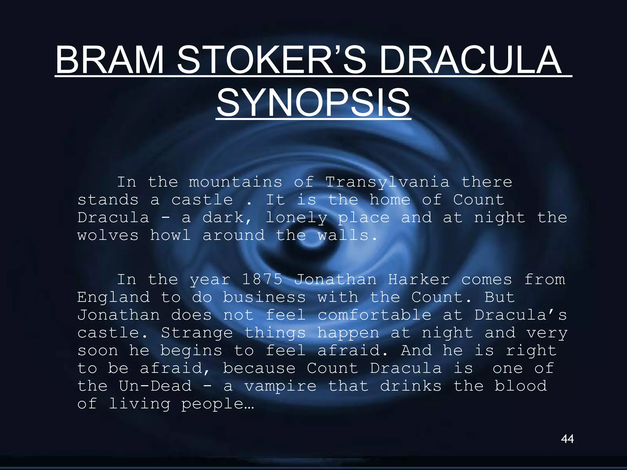 BRAM STOKER’S DRACULA  SYNOPSIS In the mountains of Transylvania there stands a castle . It is the home of Count Dracula - a dark, lonely place and at night the wolves howl around the walls. In the year 1875 Jonathan Harker comes from England to do business with the Count. But Jonathan does not feel comfortable at Dracula’s castle. Strange things happen at night and very soon he begins to feel afraid. And he is right to be afraid, because Count Dracula is  one of the Un-Dead - a vampire that drinks the blood of living people… 