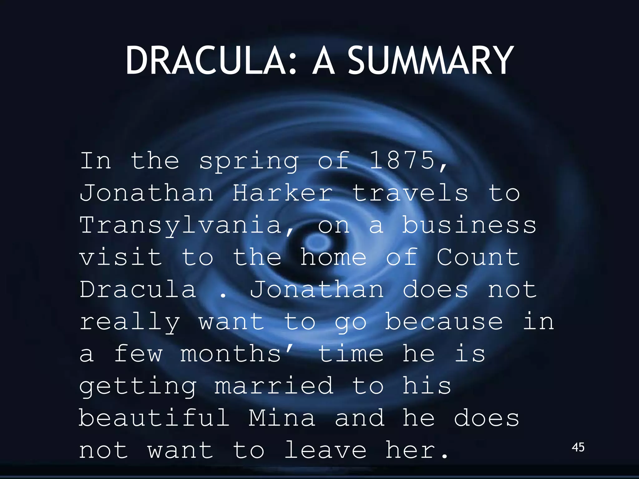 DRACULA: A SUMMARY In the spring of 1875, Jonathan Harker travels to Transylvania, on a business visit to the home of Count Dracula . Jonathan does not really want to go because in a few months’ time he is getting married to his beautiful Mina and he does not want to leave her. 