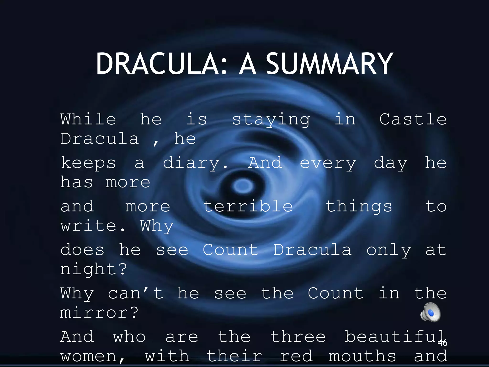 DRACULA: A SUMMARY While he is staying in Castle Dracula , he keeps a diary. And every day he has more  and more terrible things to write. Why does he see Count Dracula only at night?  Why can’t he see the Count in the mirror?  And who are the three beautiful women, with their red mouths and long sharp teeth that come to his room at night? Listen to Jonathan’s diary 2. ”I am in danger” 