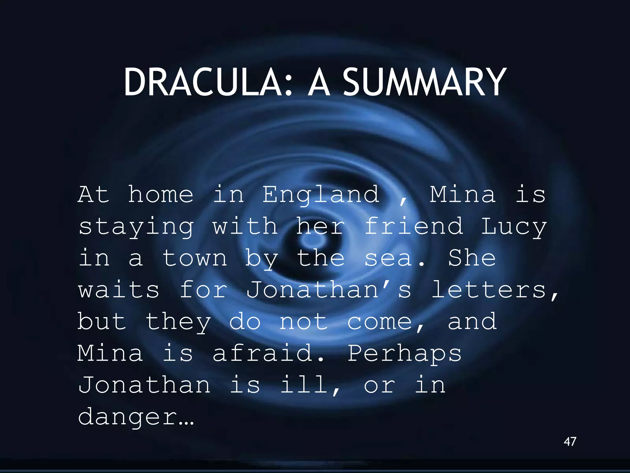 DRACULA: A SUMMARY At home in England , Mina is staying with her friend Lucy in a town by the sea. She waits for Jonathan’s letters, but they do not come, and Mina is afraid. Perhaps Jonathan is ill, or in danger… 
