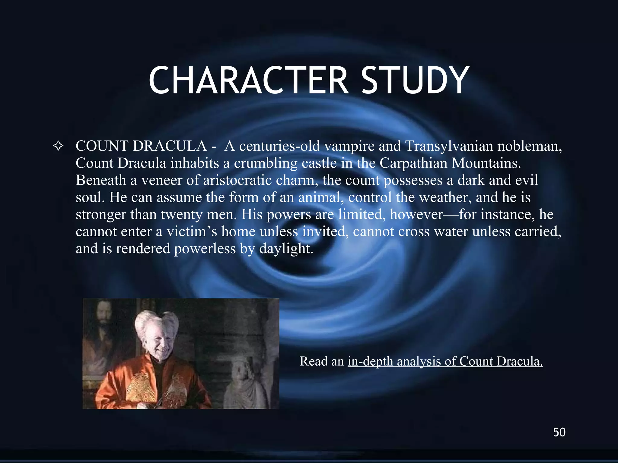 CHARACTER STUDY COUNT DRACULA -  A centuries-old vampire and Transylvanian nobleman, Count Dracula inhabits a crumbling castle in the Carpathian Mountains. Beneath a veneer of aristocratic charm, the count possesses a dark and evil soul. He can assume the form of an animal, control the weather, and he is stronger than twenty men. His powers are limited, however—for instance, he cannot enter a victim’s home unless invited, cannot cross water unless carried, and is rendered powerless by daylight. Read an  in-depth analysis of Count Dracula. 