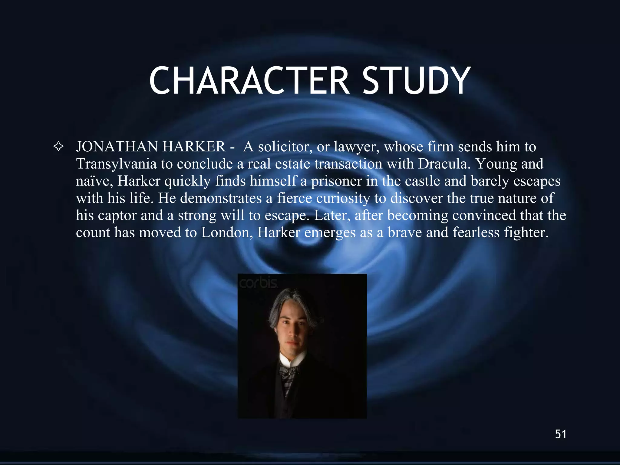 CHARACTER STUDY JONATHAN HARKER -  A solicitor, or lawyer, whose firm sends him to Transylvania to conclude a real estate transaction with Dracula. Young and naïve, Harker quickly finds himself a prisoner in the castle and barely escapes with his life. He demonstrates a fierce curiosity to discover the true nature of his captor and a strong will to escape. Later, after becoming convinced that the count has moved to London, Harker emerges as a brave and fearless fighter. 