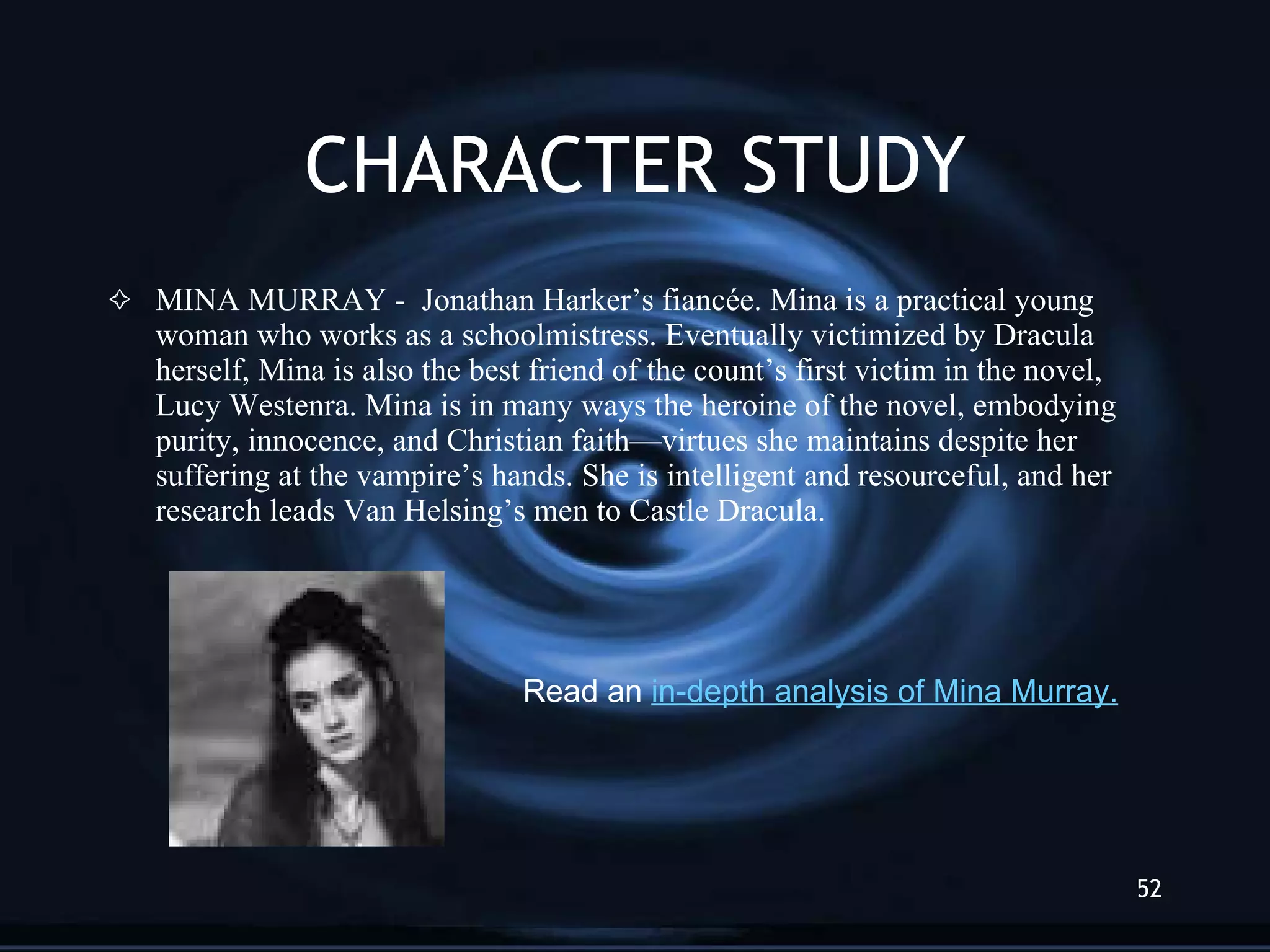 CHARACTER STUDY MINA MURRAY -  Jonathan Harker’s fiancée. Mina is a practical young woman who works as a schoolmistress. Eventually victimized by Dracula herself, Mina is also the best friend of the count’s first victim in the novel, Lucy Westenra. Mina is in many ways the heroine of the novel, embodying purity, innocence, and Christian faith—virtues she maintains despite her suffering at the vampire’s hands. She is intelligent and resourceful, and her research leads Van Helsing’s men to Castle Dracula. Read an  in-depth analysis of  Mina  Murray . 
