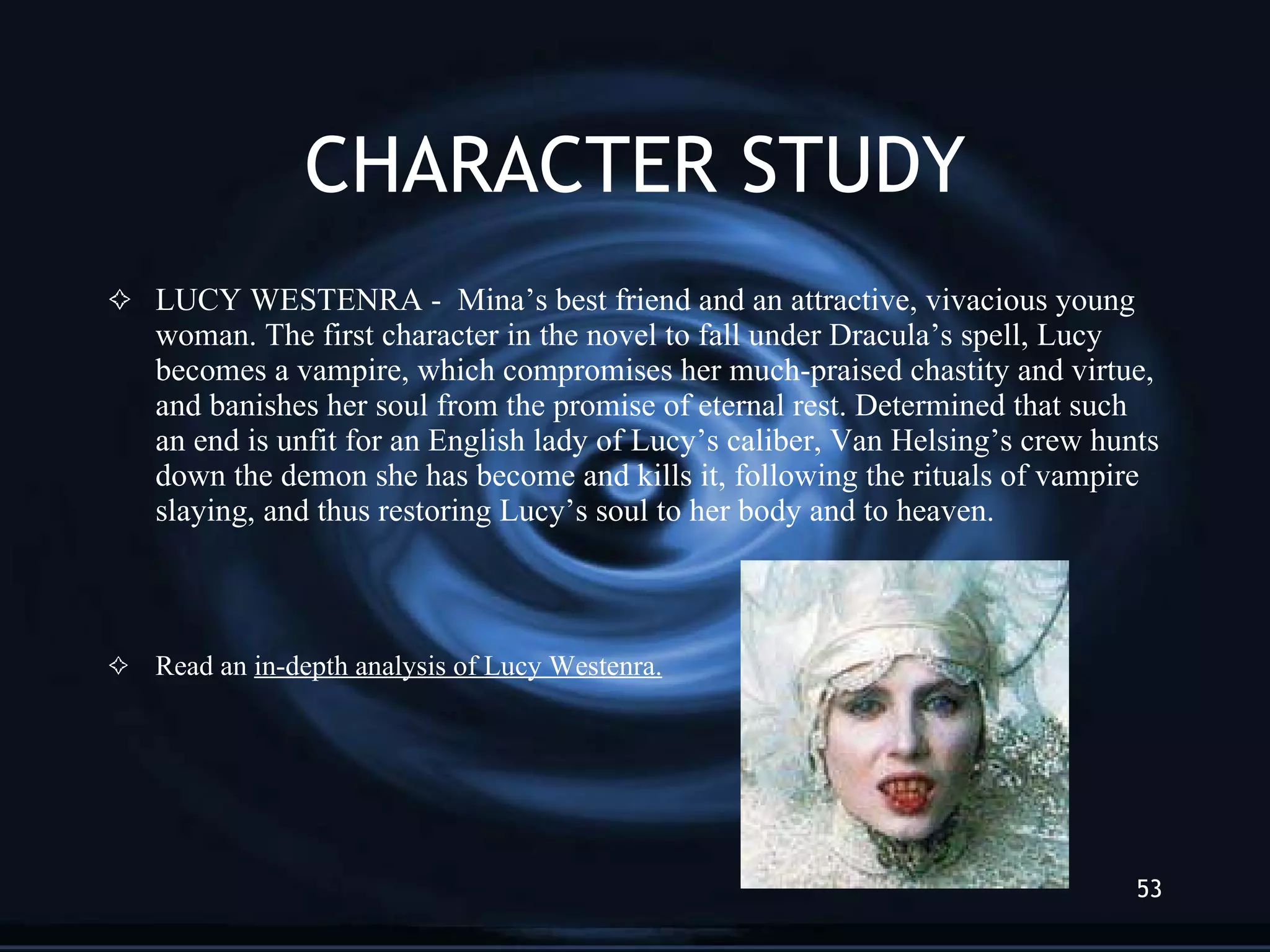 CHARACTER STUDY LUCY WESTENRA -  Mina’s best friend and an attractive, vivacious young woman. The first character in the novel to fall under Dracula’s spell, Lucy becomes a vampire, which compromises her much-praised chastity and virtue, and banishes her soul from the promise of eternal rest. Determined that such an end is unfit for an English lady of Lucy’s caliber, Van Helsing’s crew hunts down the demon she has become and kills it, following the rituals of vampire slaying, and thus restoring Lucy’s soul to her body and to heaven. Read an  in-depth analysis of Lucy Westenra. 