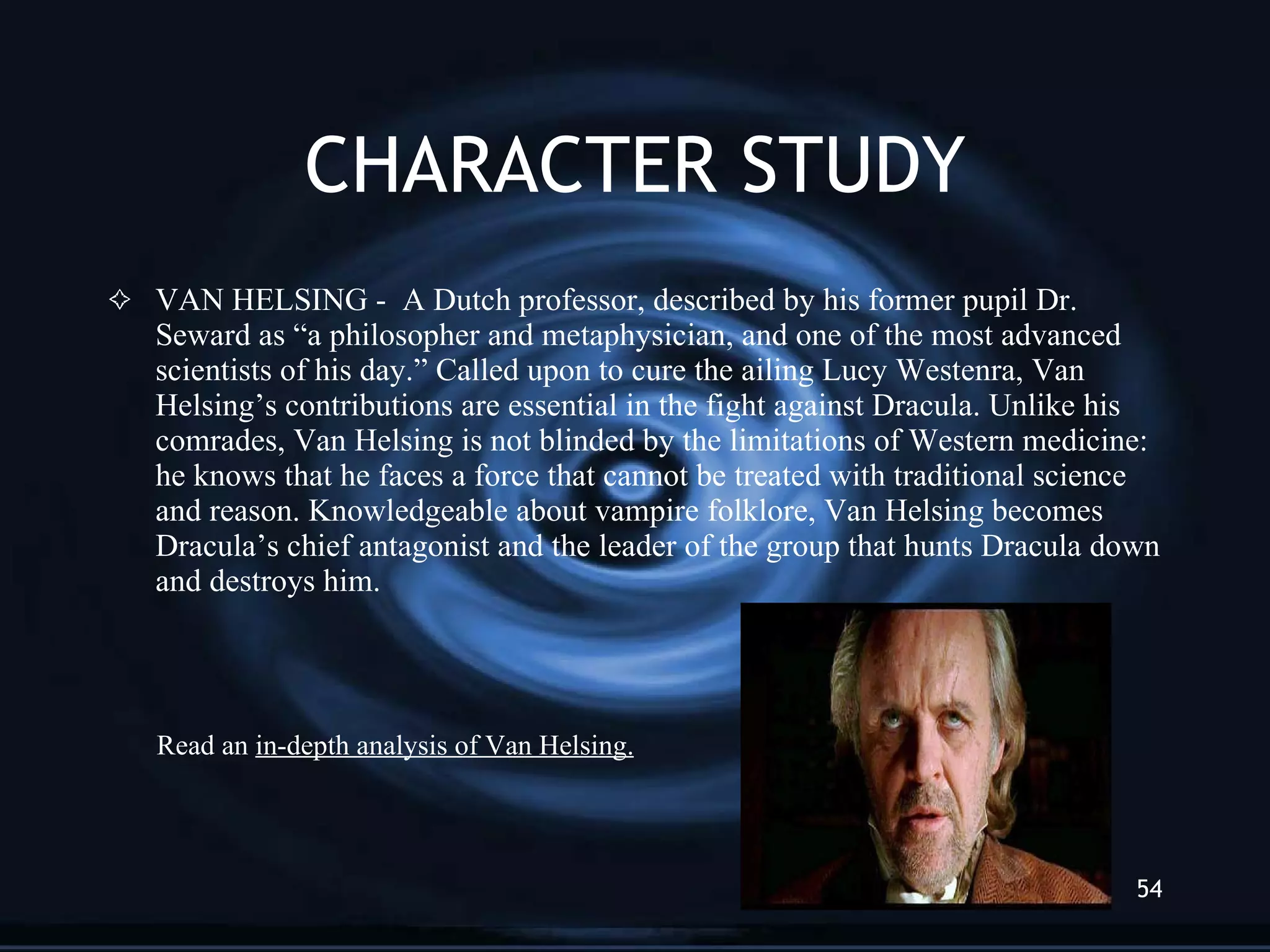 CHARACTER STUDY VAN HELSING -  A Dutch professor, described by his former pupil Dr. Seward as “a philosopher and metaphysician, and one of the most advanced scientists of his day.” Called upon to cure the ailing Lucy Westenra, Van Helsing’s contributions are essential in the fight against Dracula. Unlike his comrades, Van Helsing is not blinded by the limitations of Western medicine: he knows that he faces a force that cannot be treated with traditional science and reason. Knowledgeable about vampire folklore, Van Helsing becomes Dracula’s chief antagonist and the leader of the group that hunts Dracula down and destroys him. Read an  in-depth analysis of Van Helsing. 