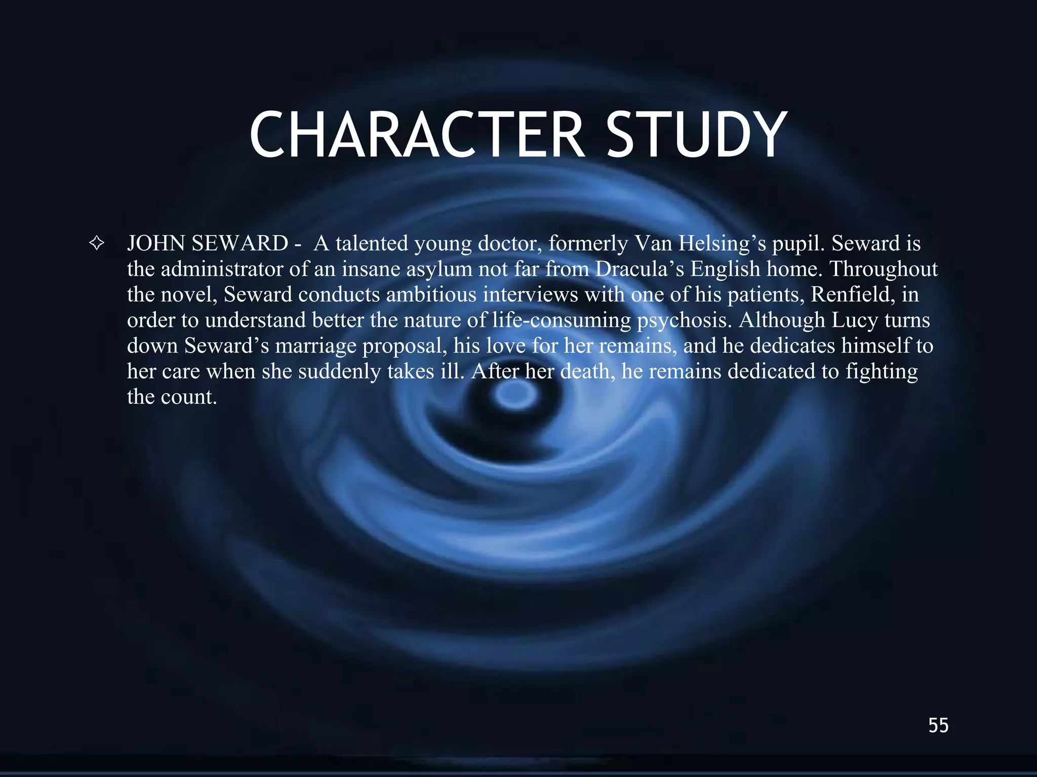 CHARACTER STUDY JOHN SEWARD -  A talented young doctor, formerly Van Helsing’s pupil. Seward is the administrator of an insane asylum not far from Dracula’s English home. Throughout the novel, Seward conducts ambitious interviews with one of his patients, Renfield, in order to understand better the nature of life-consuming psychosis. Although Lucy turns down Seward’s marriage proposal, his love for her remains, and he dedicates himself to her care when she suddenly takes ill. After her death, he remains dedicated to fighting the count. 