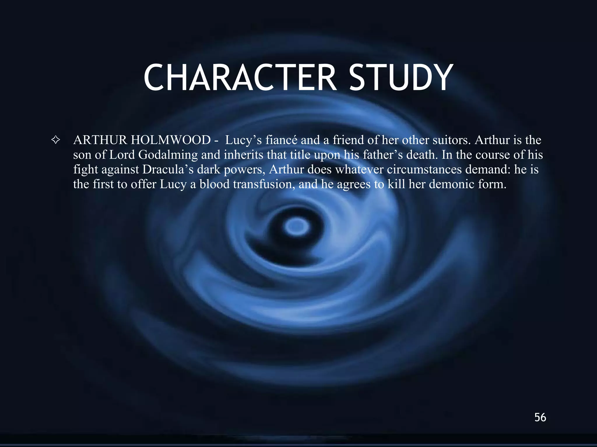 CHARACTER STUDY ARTHUR HOLMWOOD -  Lucy’s fiancé and a friend of her other suitors. Arthur is the son of Lord Godalming and inherits that title upon his father’s death. In the course of his fight against Dracula’s dark powers, Arthur does whatever circumstances demand: he is the first to offer Lucy a blood transfusion, and he agrees to kill her demonic form. 