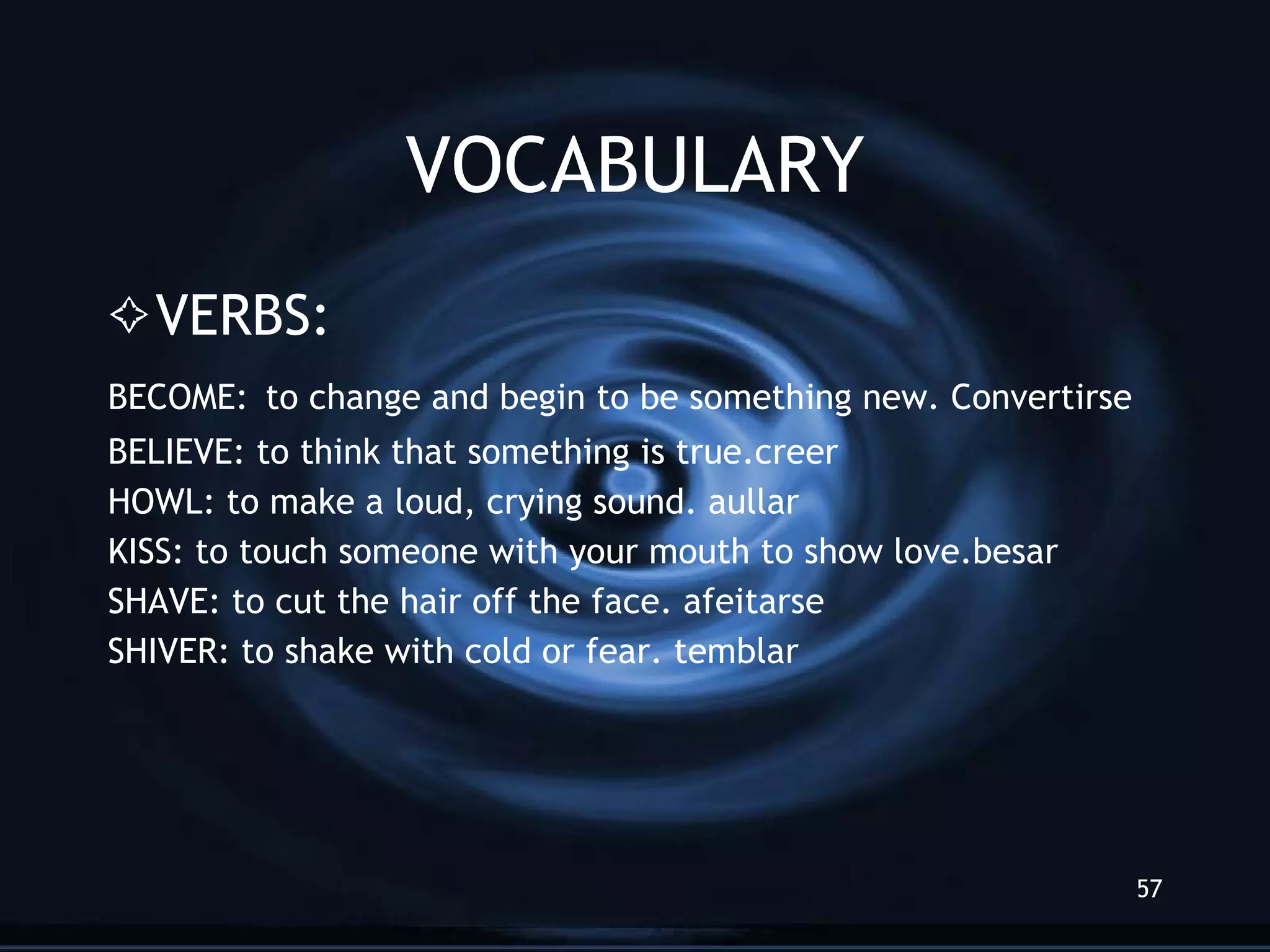 VOCABULARY VERBS: BECOME:   to change and begin to be something new. Convertirse BELIEVE: to think that something is true.creer HOWL: to make a loud, crying sound. aullar KISS: to touch someone with your mouth to show love.besar SHAVE: to cut the hair off the face. afeitarse SHIVER: to shake with cold or fear. temblar 