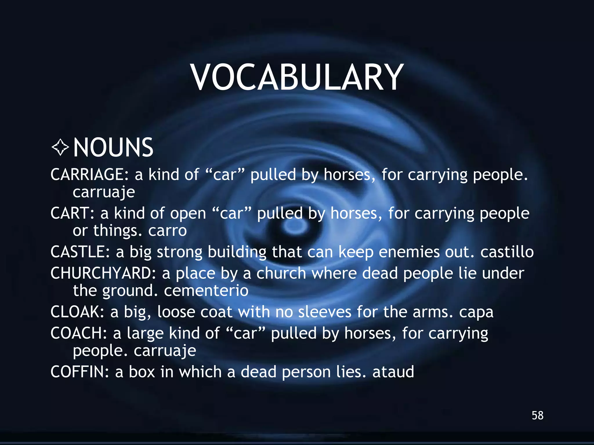 VOCABULARY NOUNS CARRIAGE: a kind of “car” pulled by horses, for carrying people. carruaje CART: a kind of open “car” pulled by horses, for carrying people or things. carro CASTLE: a big strong building that can keep enemies out. castillo CHURCHYARD: a place by a church where dead people lie under the ground. cementerio CLOAK: a big, loose coat with no sleeves for the arms. capa COACH: a large kind of “car” pulled by horses, for carrying people. carruaje COFFIN: a box in which a dead person lies. ataud 