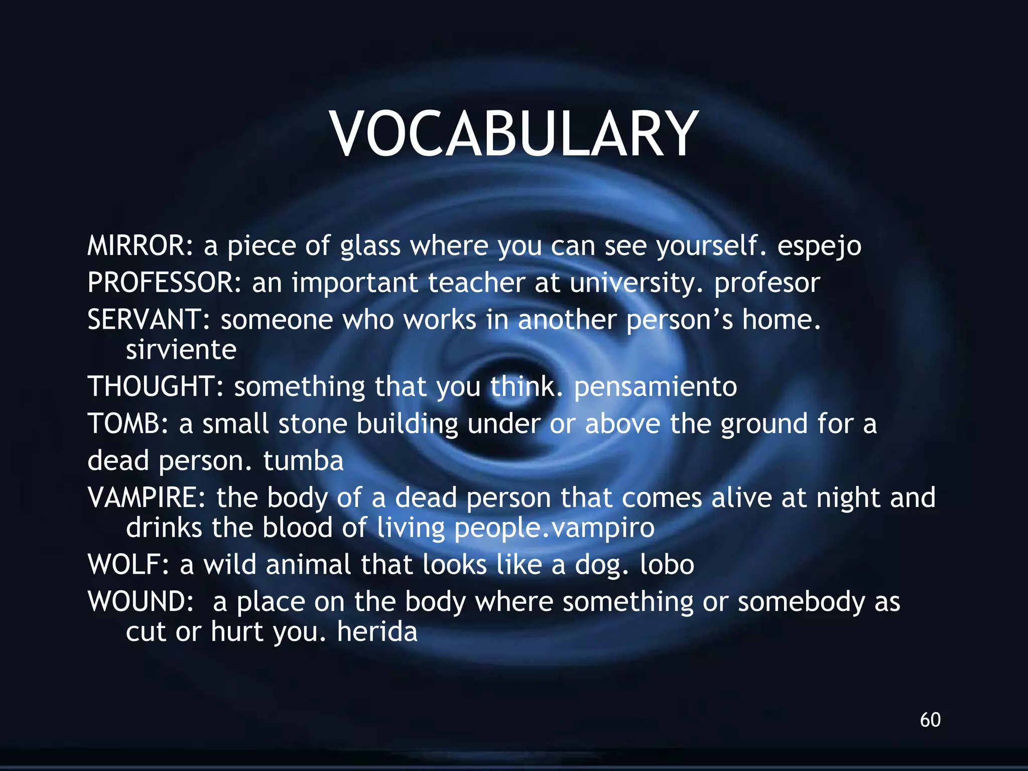VOCABULARY MIRROR: a piece of glass where you can see yourself. espejo PROFESSOR: an important teacher at university. profesor SERVANT: someone who works in another person’s home. sirviente THOUGHT: something that you think. pens amiento TOMB: a small stone building under or above the ground for a dead person. tumba VAMPIRE: the body of a dead person that comes alive at night and drinks the blood of living people.vampiro WOLF: a wild animal that looks like a dog. lobo WOUND:  a place on the body where something or somebody as cut or hurt you. herida 