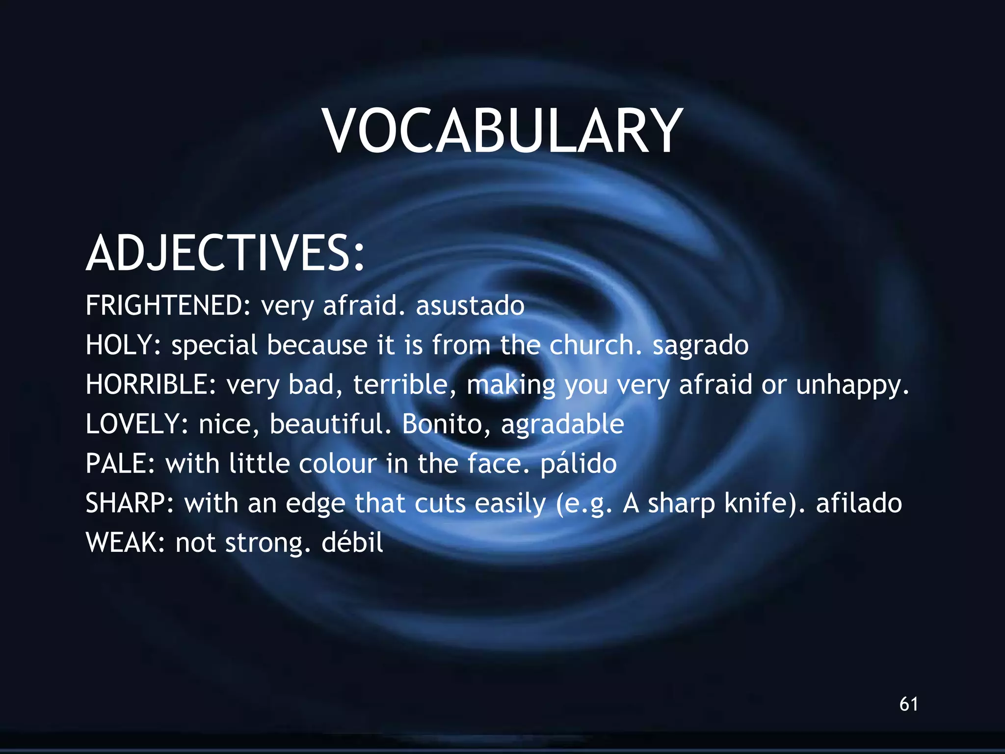 VOCABULARY ADJECTIVES: FRIGHTENED: very afraid. asustado HOLY: special because it is from the church. sagrado HORRIBLE: very bad, terrible, making you very afraid or unhappy. LOVELY: nice, beautiful. Bonito, agradable PALE: with little colour in the face. p álido SHARP: with an edge that cuts easily (e.g. A sharp knife). afilado WEAK: not strong. d ébil 