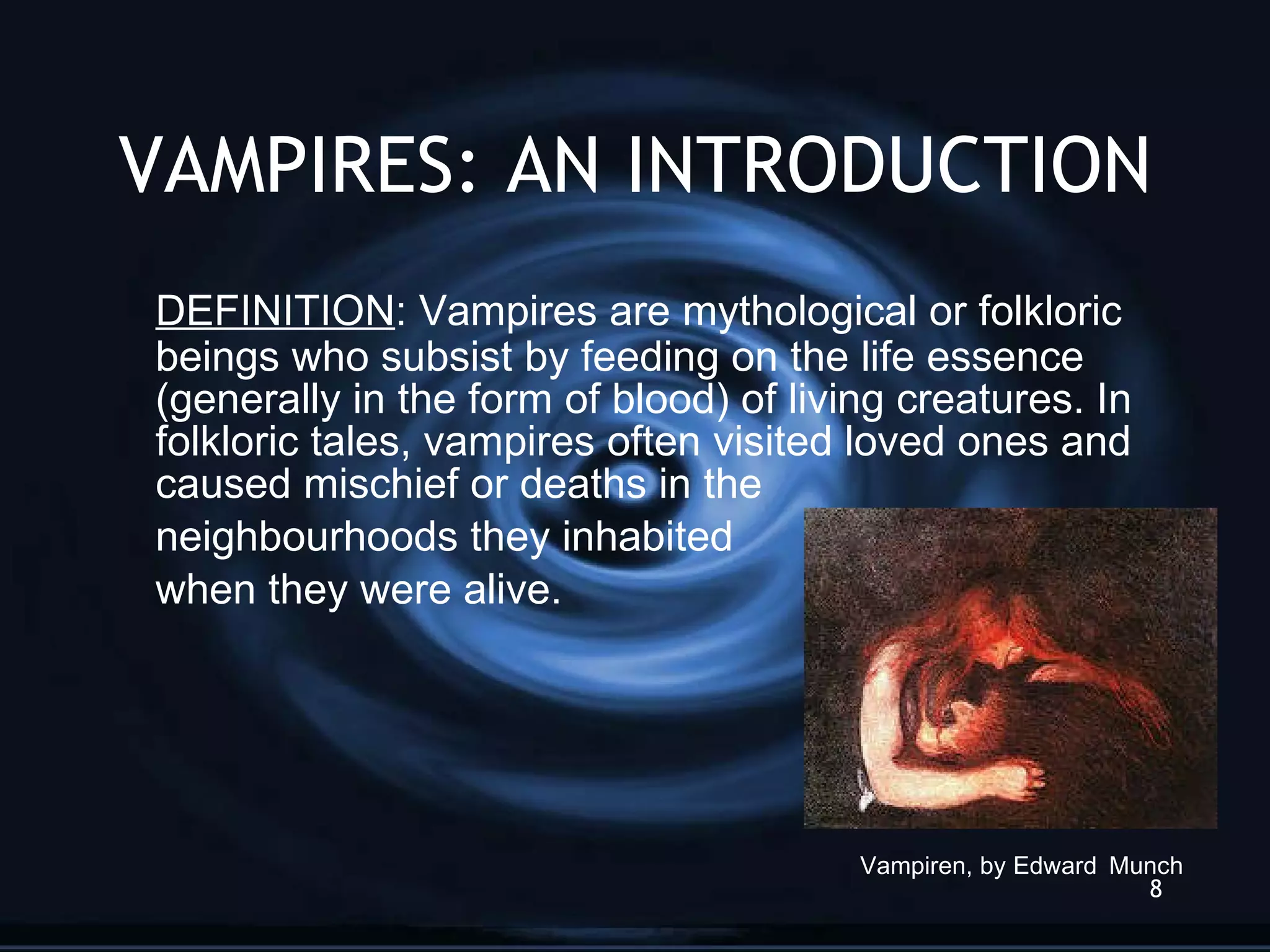 VAMPIRES: AN INTRODUCTION DEFINITION : Vampires are mythological or folkloric beings who subsist by feeding on the life essence (generally in the form of blood) of living creatures. In folkloric tales, vampires often visited loved ones and caused mischief or deaths in the  neighbourhoods they inhabited  when they were alive.  Vampiren, by Edward   Munch 