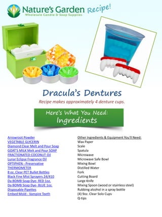 Dracula’s Dentures
Recipe makes approximately 4 denture cups.
Arrowroot Powder
VEGETABLE GLYCERIN
Diamond Clear Melt and Pour Soap
GOAT'S MILK Melt and Pour SOAP
FRACTIONATED COCONUT Oil
Lunar Eclipse Fragrance Oil
OPTIPHEN - Preservative
THERMOMETER
8 oz. Clear PET Bullet Bottles
Black Fine Mist Sprayers 24/410
Da BOMB Soap Dye- RED 1oz.
Da BOMB Soap Dye- BLUE 1oz.
Disposable Pipettes
Embed Mold - Vampire Teeth
Other Ingredients & Equipment You'll Need:
Wax Paper
Scale
Spatula
Microwave
Microwave Safe Bowl
Mixing Bowl
Distilled Water
Fork
Cutting Board
Large Knife
Mixing Spoon (wood or stainless steel)
Rubbing alcohol in a spray bottle
(4) 9oz. Clear Solo Cups
Q-tips
 