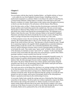 Chapter I
Summary
Dracula begins with the diary kept by Jonathan Harker—an English solicitor, or lawyer
—as he makes his way from England to Eastern Europe. Embarking on his first
professional assignment as a solicitor, Harker is traveling to the castle of Count Dracula,
a Transylvanian nobleman. Harker hopes to conclude a real estate deal to sell Count
Dracula a residence in London. Harker plans to take copious notes throughout his journey
so that he can share the details of his adventures with his fiancée, Mina Murray.
In his first diary entry, on May 3, Harker describes the picturesque countryside of Eastern
Europe and the exotic food he has tasted at the roadside inns. He notes several recipes
that he plans to obtain for Mina. Harker arrives in the northern Romanian town of Bistritz
and checks into a hotel Count Dracula has recommended to him. The innkeeper gives
Harker a letter from the count. The letter welcomes Harker to the beautiful Carpathian
Mountains and informs him that he should take the next day’s coach to the Borgo Pass,
where a carriage will meet him to bring him the rest of the way to the castle.
As Harker prepares to leave the next morning, the innkeeper’s wife delivers an ominous
warning. She reminds Harker that it is the eve of St. George’s Day, when “all the evil
things in the world will have full sway.” She then puts a crucifix around his neck. Though
he is a practicing Anglican who regards Catholic paraphernalia as somewhat idolatrous,
Harker politely accepts the crucifix. He is somewhat disturbed by this exchange,
however, and his uneasiness increases when a crowd of peasants gathers around the inn
as he boards the coach. They mutter many “queer words” at Harker, which, with the help
of his dictionary, he translates to mean “were-wolf” or “vampire.”As the coach departs,
everyone in the crowd makes the sign of the cross in his direction, a gesture that a fellow
passenger explains is meant to protect him from the “evil eye.”
The journey to the Borgo Pass takes Harker through incomparably beautiful country. At
dusk, he passes by quaintly attired peasants kneeling in prayer at roadside shrines. As
darkness falls, the other passengers become restless, urging the coachmen to quicken
their speed. The driver whips the horses into a frenzy and the coach rockets along the
mountain road. One by one, the passengers begin to offer Harker small gifts and tokens
that he assumes are also meant to ward off the evil eye.
The coach soon arrives at the Borgo Pass, but there is no carriage waiting to ferry Harker
to his final destination. Just as the driver offers to bring Harker back to the pass the next
day, however, a small, horse-drawn carriage arrives. Harker boards the carriage and
continues toward the castle. He has the impression that the carriage is covering the same
ground over and over again, and he grows increasingly fearful as the ride progresses.
Harker is spooked several times by the wild howling of wolves.
At one point, Harker looks outside the carriage and sees a flickering blue flame burning
somewhere in the distance. The driver pulls over without explanation, inspects the flame,
then returns to the carriage and continues on. Harker recounts several more stops to
inspect similar flames and notes that at one point, when the driver gathers a few stones
around one of the flames, he seems to be able to see the flame through the driver’s body.
Eventually, Harker arrives, paralyzed by fear, at the dark and ruined castle.
 