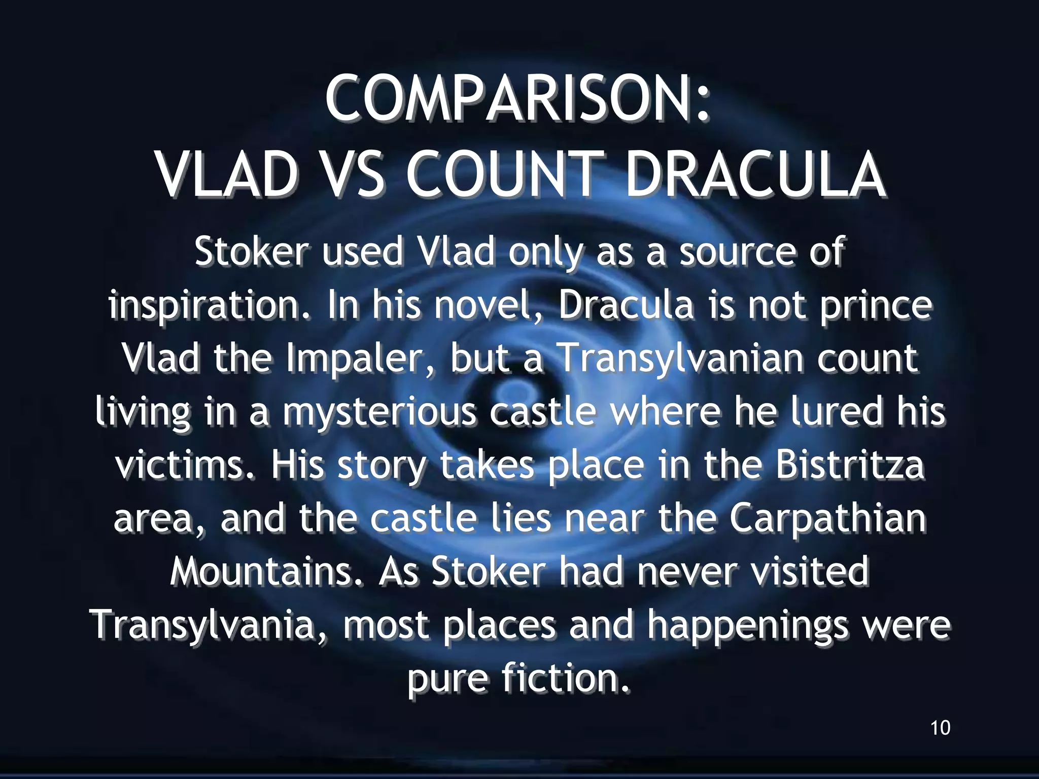 COMPARISON:
   VLAD VS COUNT DRACULA
       Stoker used Vlad only as a source of
 inspiration. In his novel, Dracula is not prince
  Vlad the Impaler, but a Transylvanian count
living in a mysterious castle where he lured his
  victims. His story takes place in the Bistritza
  area, and the castle lies near the Carpathian
     Mountains. As Stoker had never visited
Transylvania, most places and happenings were
                   pure fiction.
                                               10
 