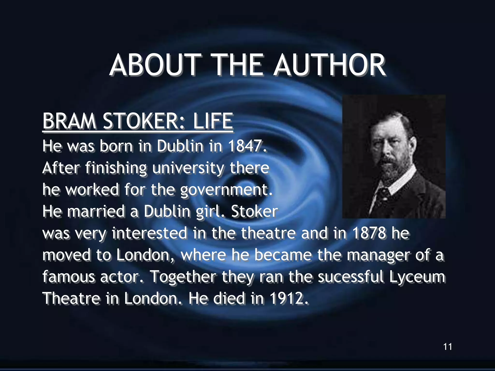 ABOUT THE AUTHOR
BRAM STOKER: LIFE
He was born in Dublin in 1847.
After finishing university there
he worked for the government.
He married a Dublin girl. Stoker
was very interested in the theatre and in 1878 he
moved to London, where he became the manager of a
famous actor. Together they ran the sucessful Lyceum
Theatre in London. He died in 1912.

                                                   11
 